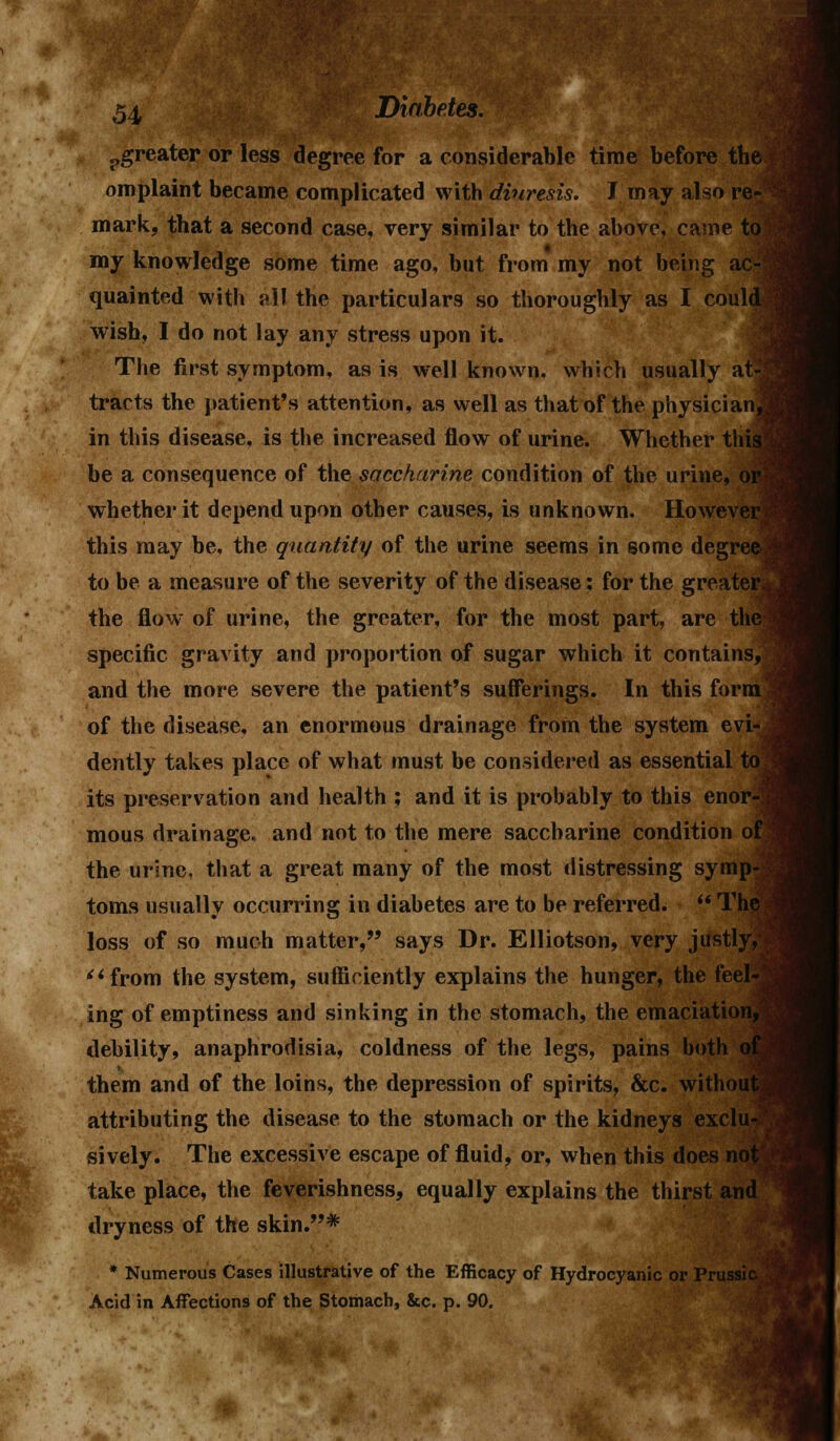 greater or less degree for a considerable time before the omplaint became complicated with diuresis. J may also re- mark, that a second case, very similar to the above, came to' my knowledge some time ago, but from my not being ac- quainted with all the particulars so thoroughly as I coul< wish, I do not lay any stress upon it. The first symptom, as is well known, which usually at- tracts the patient's attention, as well as that of the physician] in this disease, is the increased flow of urine. Whether this be a consequence of the saccharine condition of the urine, or whether it depend upon other causes, is unknown. However this may be, the quantity of the urine seems in some degree to be a measure of the severity of the disease: for the greater, the flow of urine, the greater, for the most part, are the specific gravity and proportion of sugar which it contains, and the more severe the patient's sufferings. In this formj of the disease, an enormous drainage from the system evi- dently takes place of what must be considered as essential to. its preservation and health ; and it is probably to this enor-1 mous drainage, and not to the mere saccharine condition 61 the urine, that a great many of the most distressing symp- toms usually occurring in diabetes are to be referred.  The loss of so much matter, says Dr. Elliotson, very justly, from the system, sufficiently explains the hunger, the feel-^ ing of emptiness and sinking in the stomach, the emaciation,' debility, anaphrodisia, coldness of the legs, pains both c them and of the loins, the depression of spirits, &c. without? attributing the disease to the stomach or the kidneys exclu-' sively. The excessive escape of fluid, or, when this does not take place, the feverishness, equally explains the thirst and dryness of the skin.* * Numerous Cases illustrative of the Efficacy of Hydrocyanic or Prussic Acid in Affections of the Stomach, &c. p. 90.