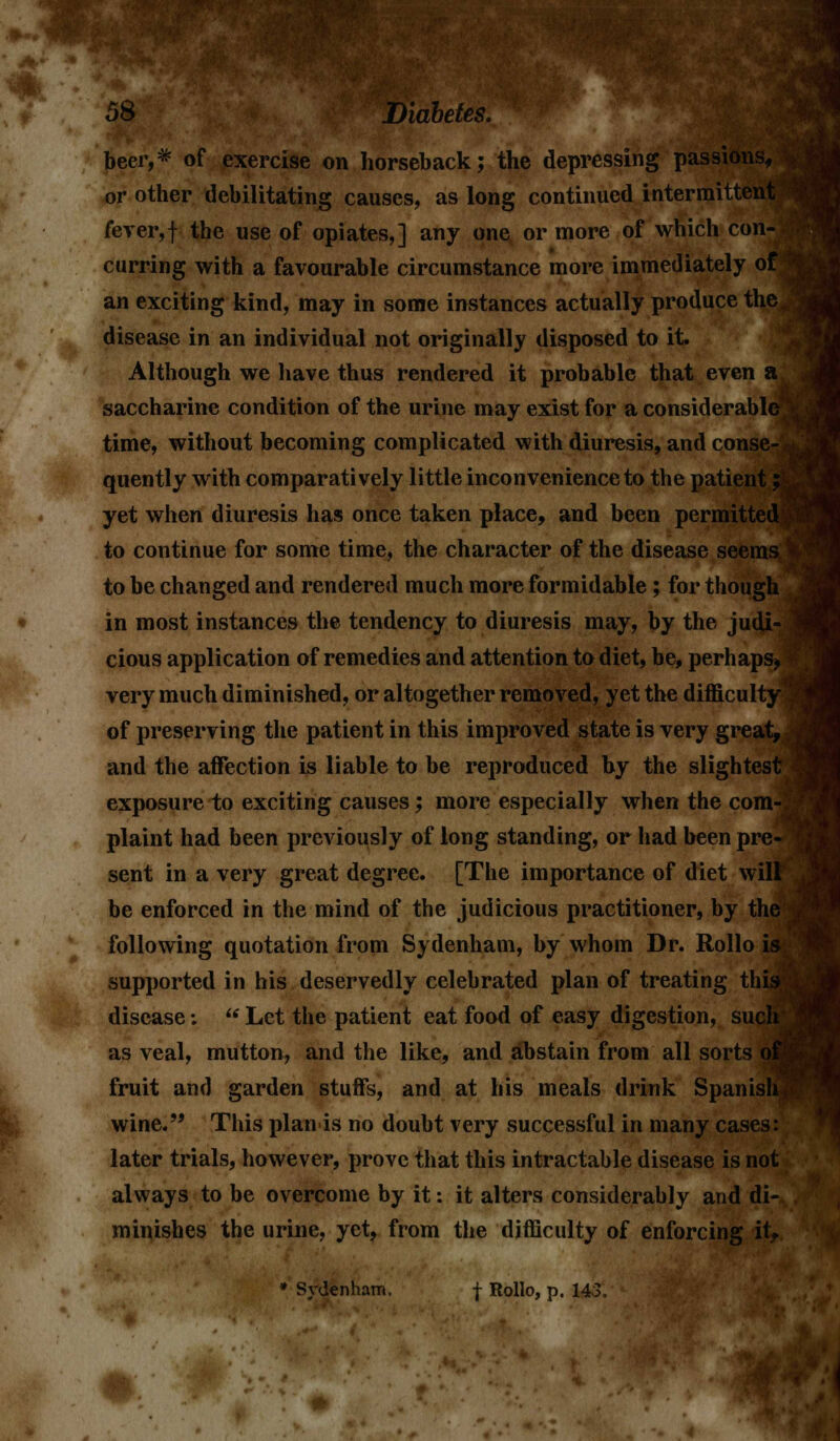beer,* of exercise on horseback; the depressing passions, or other debilitating causes, as long continued intermittent fever,f the use of opiates,] any one or more of which con- curring with a favourable circumstance more immediately of I an exciting kind, may in some instances actually produce the^ disease in an individual not originally disposed to it. Although we have thus rendered it probable that even ak saccharine condition of the urine may exist for a considerable^ time, without becoming complicated with diuresis, and conse- • quently with comparatively little inconvenience to the patient; yet when diuresis has once taken place, and been permitted'^ to continue for some time, the character of the disease seems \ to be changed and rendered much more formidable; for though in most instances the tendency to diuresis may, by the judi- ,| cious application of remedies and attention to diet, be, perhaps*;; very much diminished, or altogether removed, yet the difficulty^ of preserving the patient in this improved state is very great, a and the affection is liable to be reproduced by the slightest I exposure to exciting causes; more especially when the com-: plaint had been previously of long standing, or had been pre- I sent in a very great degree. [The importance of diet will be enforced in the mind of the judicious practitioner, by the 1 following quotation from Sydenham, by whom Dr. Rollo is supported in his deservedly celebrated plan of treating this disease:  Let the patient eat food of easy digestion, such as veal, mutton, and the like, and abstain from all sorts of fruit and garden stuffs, and at his meals drink Spanish,0 wine. This plan is no doubt very successful in many cases: later trials, however, prove that this intractable disease is not always to be overcome by it: it alters considerably and di- minishes the urine, yet, from the difficulty of enforcing it, • Sydenham. f Rollo, p. 143.