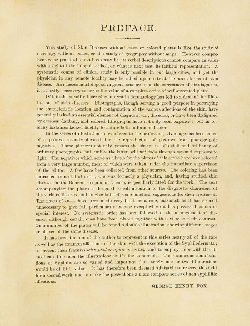 PREFACE. The study of Skin Diseases without cases or colored plates is like the study of osteology without bones, or the study of geography without maps. However compre- hensive or practical a text-book may be, its verbal descriptions cannot compare in value with a sight of the thing described, or, what is next best, its faithful representation. A systematic course of clinical study is only possible in our large cities, and yet the physician in any remote locality may be called upon to treat the rarest forms of skin disease. As success must depend in great measure upon the correctness of his diagnosis, it is hardly necessary to argue the value of a complete series of well-executed plates. Of late the steadily increasing interest in dermatology has led to a demand for illus- trations of skin diseases. Photographs, though serving a good purpose in portraying the characteristic location and configuration of the various affections of the skin, have generally lacked an essential element of diagnosis, viz., the color, or have been disfigured by careless daubing, and colored lithographs have not only been expensive, but in too many instances lacked fidelity to nature both in form and color. In the series of illustrations now offered to the profession, advantage has been taken of a process recently devised for the reproduction of pictures from photographic negatives. These pictures not only possess the sharpness of detail and brilliancy of ordinary photographs, but, unlike the latter, will not fade through age and exposure to light. The negatives which serve as a basis for the plates of this series have been selected from a very large number, most of which were taken under the immediate supervision <if the editor. A few have been collected from other sources. The coloring has been entrusted to a skilful artist, who was formerly a physician, and, having studied skin diseases in the General Ilospital at Vienna, is peculiarly fitted for the work. The text accompanying the plates is designed to call attention to the diagnostic characters of the various diseases, and to give in brief some practical suggestions for their treatment. The notes of cases have been made very brief, as a rule, inasmuch as it has seemed unnecessary to give full particulars of a case except where it has possessed points of special interest. No systematic order has been followed in the arrangement of dis- eases, although certain ones have been placed together with a view to their contrast. On a number of the plates will be found a double illustration, showing different stages or phases of the same disease. It has been the aim of the author to represent in this series nearly all of the rare as well as the common affections of the skin, with the exception of the Syphilodermata ; ,o present their features with photogra/pMe accuracy, and to employ color with the ut- nost care to render the illustrations as life-like as possible. The cutaneous manifesta- tions of Syphilis are so varied and important that merely one or two illustrations would be of little value. It has therefore been deemed advisable to reserve this field for a second work, and to make the present one a more complete series of non-syphilitic a-ffections. GEORGE HENRY FOX.