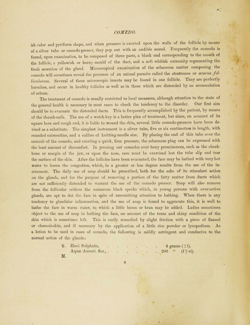 ish color and piriform shape, and when pressure is exerted upon the walls of the follicle by moans of a silver tube or comedo-presser, they pop out with an audible sound. Frequently the comedo is found, upon examination, to be composed of three parts, a black end corresponding to the mouth of the follicle, a yellowish or horny mould of the duct, and a soft whitish extremity representing the fresh secretion of the gland. Microscopical examination of the sebaceous matter composing the comedo will sometimes reveal the presence of an animal parasite called the sieatozoon or acai-us fol liculorum. Several of these microscopic insects may be found in one follicle. They are perfectly harmless, and occur in healthy follicles as well as in those which are distended by an accumulation of sebum. The treatment of comedo is usually restricted to local measures, although attention to the state of the general health is necessary in most cases to check the tendency to the disorder. Our first aim should be to evacuate the distended ducts. This is frequently accomplished by the patient, by means of the thumb-nails. The use of a watch-key is a better plan of treatment, but since, on account of its square bore and rough end, it is liable to wound the skin, several little comedo-presscrs have been de- vised as a substitute. The simplest instrument is a silver tube, five or six centimetres in length, with rounded extremities, and a calibre of knitting-needle size. By placing the end of this tube over the summit of the comedo, and exerting a quick, firm pressure, the sebaceous plug can be expressed with the least amount of discomfort. In pressing out comedos over bony prominences, such as the cheek- bone or margin of the jaw, or upon the nose, care must be exercised lest the tube slip and tear the surface of the skin. After the follicles have been evacuated, the face may be bathed with very hot water to lessen the congestion, which, in a greater or less degree results from the use of the in- strument. The daily use of soap should be prescribed, both for the sake of its stimulant action on the glands, and for the purpose of removing a portion of the fatty matter from ducts which are not sufficiently distended to warrant the use of the comedo presser. Soap will also remove from the follicular orifices the numerous black specks which, in young persons with over-active glands, are apt to dot the face in spite of unremitting attention to bathing. When there is any tendency to glandular inflammation, and the use of soap is found to aggravate this, it is well to bathe the face, in warm water, to which a little borax or bran may be added. Ladies sometimes object to the use of soap in bathing the face, on account of the tense and shiny condition of the skin which is sometimes left. This is easily remedied by sbght friction with a piece of flannel or chamois-skin, and if necessary by the application of a little rice powder or lycopodium. As a lotion to be used in cases of comedo, the following is mildly astringent and conducive to the normal action of the glands: 3- Zinci Sulphatis, 4 grams (3 i). Aquae Aurant, flor., 200  (f 3 vi). M.