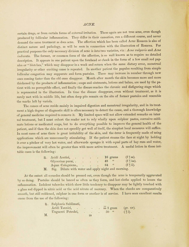 certain drugs, or from certain forms of external irritation. These again are not true acne, even though produced by follicular inflammation. They differ in their causation, run a different course, and never demand the same treatment as does acne. The affection which has been called Acne Eosacea is also of distinct nature and pathology, as will be seen in connection with the illustration of Eosacea. For practical purposes the only necessary division of acne is into two varieties, viz : Acne vulgaris and Aerie hulurata. The former, or common form of the affection, is so well known as to require no detailed description. It appears in one patient upon the forehead or cheek in the form of a few small red pap- ules or blotches, which may disappear in a week and return when the same dietary error, menstrual irregularity or other exciting cause is repeated. In another patient the papules resulting from simple follicular congestion may suppurate and form pustules. These may increase in number through new ones coming faster than the old ones disappear. Month after month the skin becomes more and more thickened by the products of inflammation; soaps and ointments, lotions and balms, are used by the pa- tient with no perceptible effect, and finally the disease reaches the chronic and disfiguring stage which is represented in the illustration. In time the disease disappears, even without treatment, as it is rarely met with in middle life, but often deep pits remain on the site of former pustules and resemble the marks left by variola. The causes of acne reside mainly in impaired digestion and menstrual irregularity, and in its treat- ment a high degree of diagnostic skill is often necessary to detect the cause, and a thorough knowledge of general medicine required to remove it. My limited space will not allow extended remarks on inter- nal treatment, but I must exhort the reader not to rely wholly upon sulphur pastes, corrosive subli- mate lotions or medicated soaps, but to do everything possible to improve the general health of the patient, and if then the skin does not speedily get well of itself, the simplest local measures will suffice. In most cases of acne there is great irritability of the skin, and the error is frequently made of using applications which are unnecessarily stimulating. If the patient steams the face at night by holding it over a pitcher of very hot water, and afterwards sponges it with equal parts of bay rum and water, the improvement will often be greater than with more active treatment. A useful lotion in these irri- table cases is the following: Acidi Acetici, .... 16 grams (f|»). Glycerinse purse, .... 48  (f I iss). Aquae Cologniens., . . . 64  (fSii). Sig. Dilute with water and apply night and mc uning. M. At the outset all comedos should be pressed out, even though the acne is temporarily aggravated by so doing. Pustules should be lanced as often as they form, and hot cloths applied to lessen the inflammation. Indolent tubercles which show little tendency to disappear may be lightly touched with a glass rod dipped in nitric acid or the acid nitrate of mercury. When the cheeks are comparatively smooth, but still reddened, sulphur in one form or another is of service. I have seen excellent results ensue from the use of the following: Vf. Sulphuris Sublimati, Acidi Tannici, . . . . aa 1 gram (gr. xv). TJnguenti Petrolei, . . . 30  (3 ')•