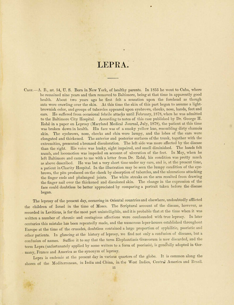 LEPRA. Case.—A. B., iet. 54, 0. S. Born in New York, of healthy parents. In 1S55 he went to Cuba, where he remained nine years and then removed to Baltimore, being at that time in apparently good health. About two years ago he first felt a sensation upon the forehead as though ants were crawling over the skin. At this time the skin of this part began to assume a light- brownish color, and groups of tubercles appeared upon eyebrows, cheeks, nose, hands, feet and ears. He suffered from occasional febrile attacks until February, 1878, when he was admitted to the Baltimore City Hospital. According to notes of this case published by Dr. George H. Bohe in a paper on Leprosy (Maryland Medical Journal, July, 1878), the patient at this time was broken down in health. His face was of a smoky yellow hue, resembling dirty chamois skin. The eyebrows, nose, cheeks and chin were lumpy, and the lobes of the ears were elongated and thickened. The anterior and posterior surfaces of the trunk, together with the extremities, presented a bronzed discoloration. The left side was more affected by the disease than the right. His voice was husky, sight impaired, and smell diminished. The hands felt numb, and locomotion was impeded on account of ulceration of the feet. In May, when he left Baltimore and came to me with a letter from Dr. Kobe, his condition was pretty much as above described. He was but a very short time under my care, and is, at the present time, a patient in Charity Hospital. In the illustration may be seen the lumpy condition of the eye- brows, the pits produced on the cheek by absorption of tubercles, and the ulcerations attacking the finger ends and phalangeal joints. The white streaks on the arm resulted from drawing the finger nail over the thickened and discolored skin. The change in the expression of the face could doubtless be better appreciated by comparing a portrait taken before the disease began. The leprosy of the present day, occurring in Oriental countries and elsewhere, undoubtedly afflicted the children of Israel in the time of Moses. The Scriptural account of the disease, however, as recorded in Leviticus, is for the most part unintelligible, and it is probable that at the time when it was written a number of chronic and contagious affections were confounded with true leprosy. In later centuries this mistake has been repeatedly made, and the numerous leper-houses established throughout Europe at the time of the crusades, doubtless contained a large proportion of syphilitic, psoriatic and other patients. In glancing at the history of leprosy, we find not only a confusion of diseases, but a confusion of names. Suffice it to say that the term Elephantiasis Groecorum is now discarded, and the term Lepra (unfortunately applied by some writers to a form of psoriasis), is generally adopted in Ger- many, France and America as the synonym of leprosy. Lepra is endemic at the present day in various quarters of the globe. It is common along the shores of the Mediterranean, in India and China, in the West Indies, Central America and Brazil.