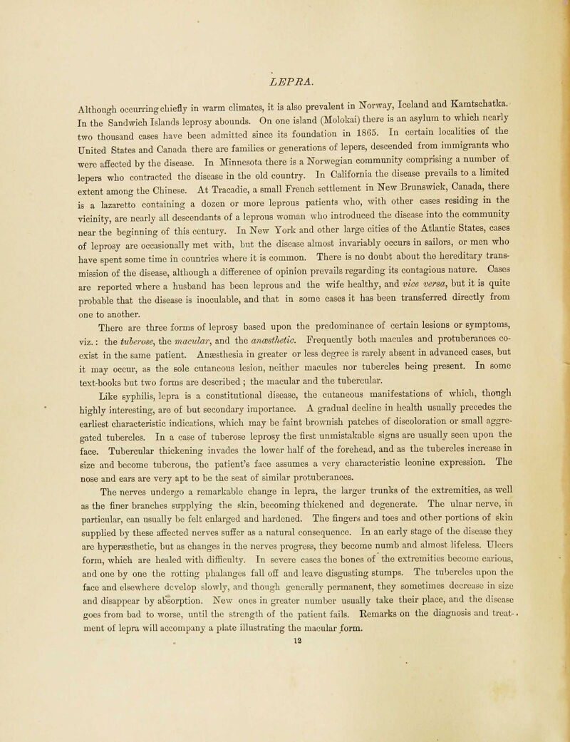 Although occurring chiefly in warm climates, it ia also prevalent in Norway, Iceland and Kamtschatka. In the Sandwich Islands leprosy abounds. On one island (Molokai) there is an asylum to which nearly two thousand cases have been admitted since its foundation in 1865. In certain localities of the United States and Canada there are families or generations of lepers, descended from immigrants who were affected by the disease. In Minnesota there is a Norwegian community comprising a number of lepers who contracted the disease in the old country. In California the disease prevails to a limited extent among the Chinese. At Tracadie, a small French settlement in New Brunswick, Canada, there is a lazaretto containing a dozen or more leprous patients who, with other cases residing in the vicinity, are nearly all descendants of a leprous woman who introduced the disease into the community near the beginning of this century. In New York and other large cities of the Atlantic States, cases of leprosy are occasionally met with, but the disease almost invariably occurs in sailors, or men who have spent some time in countries where it is common. There is no doubt about the hereditary trans- mission of the disease, although a difference of opinion prevails regarding its contagious nature. Cases are reported where a hnsband has been leprous and the wife healthy, and vice versa, but it ia quite probable that the disease is inoculable, and that in some cases it has been transferred directly from one to another. There are three forms of leprosy based upon the predominance of certain lesions or symptoms, viz.: the tuberose, the macular, and the anesthetic. Frequently both macules and protuberances co- exist in the same patient. Anaesthesia in greater or less degree is rarely absent in advanced cases, but it may occur, as the sole cutaneous lesion, neither macules nor tubercles being present. In some text-books but two forms are described ; the macular and the tubercular. Like syphilis, lepra is a constitutional disease, the cutaneous manifestations of which, though highly interesting, are of but secondary importance. A gradual decline in health usually precedes the earliest, characteristic indications, which may be faint brownish patches of discoloration or small aggre- gated tubercles. In a case of tuberose leprosy the first unmistakable signs are usually seen upon the face. Tubercular thickening invades the lower half of the forehead, and as the tubercles increase in size and become tuberous, the patient's face assumes a very characteristic leonine expression. The nose and ears are very apt to be the seat of similar protuberances. The nerves undergo a remarkable change in lepra, the larger trunks of the extremities, as well as the finer branches supplying the skin, becoming thickened and degenerate. The ulnar nerve, in particular, can usually be felt enlarged and hardened. The fingers and toes and other portions of skin supplied by these affected nerves suffer as a natural consequence. In an early stage of the disease they are hypersesthetic, but as changes in the nerves progress, they become numb and almost lifeless. Ulcers form, which are healed with difficulty. In severe cases the bones of the extremities become carious, and one by one the rotting phalanges fall off and leave disgusting stumps. The tubercles upon the face and elsewhere develop slowly, and though generally permanent, they sometimes decrease in size and disappear by absorption. New ones in greater number usually take their place, and the disease goes from bad to worse, until the strength of the patient fails. Remarks on the diagnosis and treat-. ment of lepra will accompany a plate illustrating the macular form.