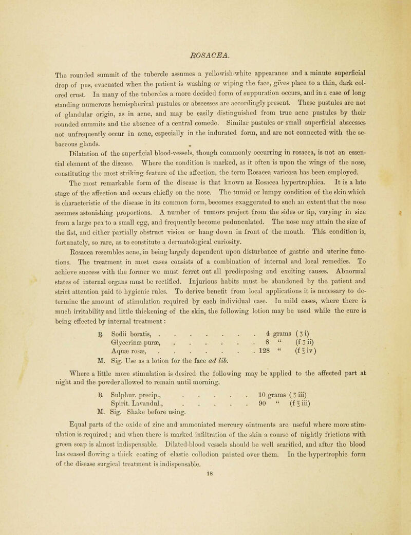 The rounded summit of the tubercle assumes a yellowish-white appearance and a minute superficial drop of pus, evacuated when the patient is washing or wiping the face, gives place to a thin, dark col- ored crust. In many of the tubercles a more decided form of suppuration occurs, aod in a case of long standing numerous hemispherical pustules or abscesses are accordingly present. These pustules are not of glandular origin, as in acne, and may be easily distinguished from true acne pustules by their rounded summits and the absence of a central comedo. Similar pustules or small superficial abscesses not unfrequently occur in acne, especially in the indurated form, and are not connected with the se- baceous glands. Dilatation of the superficial blood-vessels, though commonly occurring in rosacea, is not an essen- tial element of the disease. Where the condition is marked, as it often is upon the wings of the nose, constituting the most striking feature of the affection, the term Rosacea varicosa has been employed. The most remarkable form of the disease is that known as Rosacea hypertrophica. It is a late star'e of the affection and occurs chiefly on the nose. The tumid or lumpy condition of the skin which is characteristic of the disease in its common form, becomes exaggerated to such an extent that the nose assumes astonishing proportions. A number of tumors project from the sides or tip, varying in size from a large pea to a small egg, and frequently become pedunculated. The nose may attain the size of the fist, and cither partially obstruct vision or hang down in front of the mouth. This condition is, fortunately, so rare, as to constitute a dermatological curiosity. Rosacea resembles acne, in being largely dependent upon disturbance of gastric and uterine func- tions. The treatment in most cases consists of a combination of internal and local remedies. To achieve success with the former we must ferret out all predisposing and exciting causes. Abnormal states of internal organs must be rectified. Injurious habits must be abandoned by the patient and 6trict attention paid to hygienic rules. To derive benefit from local applications it is necessary to de- termine the amount of stimulation required by each individual case. In mild cases, where there is much irritability and little thickening of the skin, the following lotion may be used while the cure is being effected by internal treatment: 3 Sodii boratis, 4 grams (31) Glycerinas purte, 8  (f 3 ii) Aquserosas, 128  (fliv) M. Sig. Use as a lotion for the face ad lib. Where a little more stimulation is desired the following may be applied to the affected part at night and the powder allowed to remain until morning. IJ Sulphur, precip., 10 grams (3 iii) Spirit. Lavandul., 90  (f 3 iii) M. Sig. Shake before using. Equal parts of the oxide of zinc and ammoniated mercury ointments are useful where more stim- ulation is required ; and when there is marked infiltration of the skin a course of nightly frictions with green soap is almost indispensable. Dilated-blood vessels should be well scarified, and after the blood has ceased flowing a thick coating of elastic collodion painted over them. In the hypertrophic form of the disease surgical treatment is indispensable.