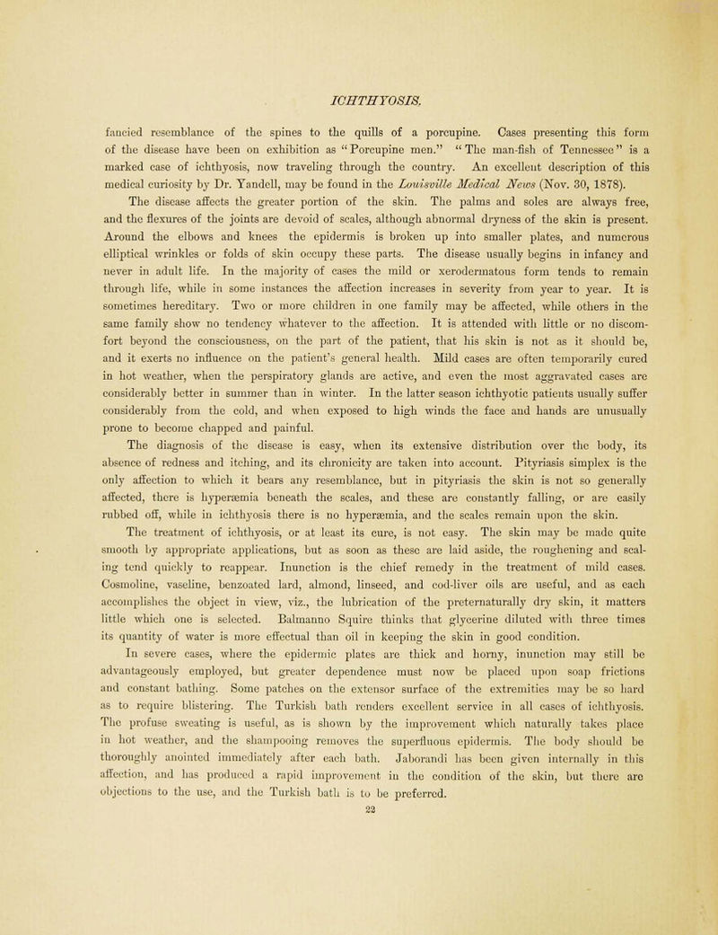 fancied resemblance of the spines to the quills of a porcupine. Cases presenting this form of the disease have been on exhibition as Porcupine men. The man-fish of Tennessee is a marked ease of ichthyosis, now traveling through the country. An excellent description of this medical curiosity by Dr. Yandcll, may be found in the Louisville- Medical News (Nov. 30, 1878). The disease affects the greater portion of the ekin. The palms and soles are always free, and the flexures of the joints are devoid of scales, although abnormal dryness of the skin is present. Around the elbows and knees the epidermis is broken up into smaller plates, and numerous elliptical wrinkles or folds of skin occupy these parts. The disease usually begins in infancy and never in adult life. In the majority of cases the mild or xerodermatons form tends to remain through Ufe, while in some instances the affection increases in severity from year to year. It is sometimes hereditary. Two or more children in one family may be affected, while others in the same family show no tendency whatever to the affection. It is attended with little or no discom- fort beyond the consciousness, on the part of the patient, that his skin is not as it should be, and it exerts no influence on the patient's general health. Mild cases are often temporarily cured in hot weather, when the perspiratory glands are active, and even the most aggravated cases are considerably better in summer than in winter. In the latter season ichthyotic patients usually suffer considerably from the cold, and when exposed to high winds the face and hands are unusually prone to become chapped and painful. The diagnosis of the disease is easy, when its extensive distribution over the body, its absence of redness and itching, and its chronicity are taken into account. Pityriasis simplex is the only affection to which it bears any resemblance, but in pityriasis the skin is not so generally affected, there is hyperemia beneath the scales, and these are constantly falling, or are easily rubbed off, while in ichthyosis there is no hypersemia, and the scales remain upon the skin. The treatment of ichthyosis, or at least its cure, is not easy. The skin may be made quite smooth by appropriate applications, but as soon as these are laid aside, the roughening and scal- ing tend quickly to reappear. Inunction is the chief remedy in the treatment of mild cases. Cosmoline, vaseline, benzoated lard, almond, linseed, and cod-liver oils are useful, and as each accomplishes the object in view, viz., the lubrication of the preternaturally dry skin, it matters little which one is selected. Balmanno Squire thinks that glycerine diluted with three times its quantity of water is more effectual than oil in keeping the skin in good condition. In severe cases, where the epidermic plates are thick and homy, inunction may still be advantageously employed, but greater dependence must now be placed upon soap frictions and constant bathing. Some patches on the extensor surface of the extremities may be so hard as to require blistering. The Turkish bath renders excellent service in all cases of ichthyosis. The profuse sweating is useful, as is shown by the improvement which naturally takes place in hot weather, and the shampooing removes the superfluous epidermis. The body should bo thoroughly anointed immediately after each bath. Jaborandi has been given internally in this affection, and has produced a rapid improvement in the condition of the skin, but there are objections to the use, and the Turkish bath is to be preferred.