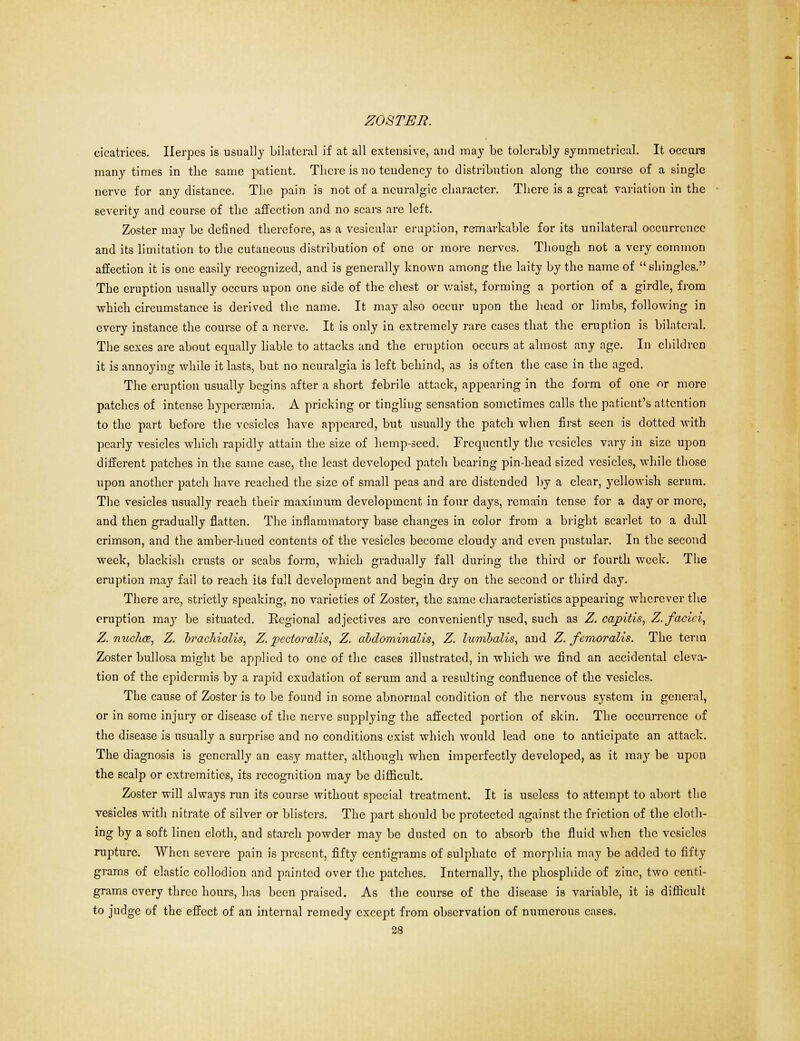 cicatrices. Herpes is usually bilateral if at all extensive, and may be tolerably symmetrical. It occurs many times in the same patient. There is no tendency to distribution along the course of a single nerve for any distance. The pain is not of a neuralgic character. There is a great variation in the severity and course of the affection and no scars are left. Zoster may be defined therefore, as a vesicular eruption, remarkable for its unilateral occurrence and its limitation to the cutaneous distribution of one or more nerves. Though not a very common affection it is one easily recognized, and is generally known among the laity by the name of shingles. The eruption usually occurs upon one side of the chest or waist, forming a portion of a girdle, from which circumstance is derived the name. It may also occur upon the head or limbs, following in every instance the course of a nerve. It is only in extremely rare cases that the eruption is bilateral. The sexes are about equally liable to attacks and the eruption occurs at almost any age. In children it is annoying while it lasts, but no neuralgia is left behind, as is often the case in the aged. The eruption usually begins after a short febrile attack, appearing in the form of one nr more patches of intense hyperemia. A pricking or tingling sensation sometimes calls the patient's attention to the part before the vesicles have appeared, but usually the patch when first seen is dotted with pearly vesicles which rapidly attain the size of hemp-seed. Frequently the vesicles vary in size upon different patches in the same case, the least developed patch bearing pin-head sized vesicles, while those upon another patch have reached the size of small peas and are distended by a clear, yellowish serum. The vesicles usually reach their maximum development in four days, remain tense for a day or more, and then gradually flatten. The inflammatory base changes in color from a bright scarlet to a dull crimson, and the amber-hued contents of the vesicles become cloudy and even pustular. In the second week, blackish crusts or scabs form, which gradually fall during the third or fourth week. The eruption may fail to reach its full development and begin dry on the second or third day. There are, strictly speaking, no varieties of Zoster, the same characteristics appearing wherever the eruption may he situated. Regional adjectives arc conveniently used, such as Z. capitis, Z. faciei, Z. nucha, Z. hracliialis, Z. pecioralis, Z. abdominalis, Z. lumljalis, and Z. femoralis. The term Zoster bullosa might be applied to one of the cases illustrated, in which we find an accidental eleva- tion of the epidermis by a rapid exudation of serum and a resulting confluence of the vesicles. The cause of Zoster is to be found in some abnormal condition of the nervous system in general, or in some injury or disease of the nerve supplying the affected portion of skin. The occurrence of the disease is usually a surprise and no conditions exist which would lead one to anticipate an attack. The diagnosis is generally an easy matter, although when imperfectly developed, as it may he upon the scalp or extremities, its recognition may be difficult. Zoster will always run its course without special treatment. It is useless to attempt to abort the vesicles with nitrate of silver or blisters. The part should be protected against the friction of the cloth- ing by a soft linen cloth, and starch powder may be dusted on to absorb the fluid when the vesicles rupture. When severe pain is present, fifty centigrams of sulphate of morphia may be added to fifty grams of elastic collodion and painted over the patches. Internally, the phosphide of zinc, two centi- grams every three hours, has been praised. As the course of the disease is variable, it is difficult to judge of the effect of an internal remedy except from observation of numerous cases.