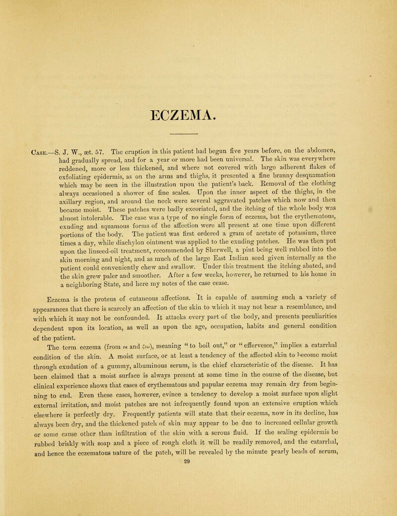 ECZEMA. Case. S. J. W., set. 57. The eruption in this patient had hegun five years heforc, on the abdomen, had gradually spread, and for a year or more had been universal. The skin was everywhere reddened, more or less thickened, and where not covered with largo adherent ilakes of exfoliating epidermis, as on the arms and thighs, it presented a fine branny desquamation which may be seen in the illustration upon the patient's back. Removal of the clothing always occasioned a shower of fine scales. Upon the inner aspect of the thighs, in the axillary region, and around the neck were several aggravated patches which now and then became moist. These patches were badly excoriated, and the itching of the whole body was almost intolerable. The case was a type of no single form of eczema, but the erythematous, exuding and squamous forms of the affection were all present at one time upon different portions of the body. The patient was first ordered a gram of acetate of potassium, three times a day, while diachylon ointment was applied to the exuding patches. He was then put upon the linseed-oil treatment, recommended by Shcrwell, a pint being well rubbed into the skin morning and night, and as much of the largo East Indian seed given internally as the patient could conveniently chew and swallow. Under this treatment the itching abated, and the skin grew paler and smoother. After a few weeks, however, he returned to his home in a neighboring State, and here my notes of the case cease. Eczema is the proteus of cutaneous affections. It is capable of assuming such a variety of appearances that there is scarcely an affection of the skin to which it may not bear a resemblance, and with which it may not be confounded. It attacks every part of the body, and presents peculiarities dependent upon its location, as well as upon the age, occupation, habits and general condition of the patient. The term eczema (from « and feu), meaning  to boil out, or  effervesce, implies a catarrhal condition of the skin. A moist surface, or at least a tendency of the affected skin to become moist throuo-h exudation of a gummy, albuminous serum, is the chief characteristic of the disease. It has been claimed that a moist surface is always present at some time in the course of the disease, but clinical experience shows that cases of erythematous and papular eczema may remain dry from begin- ning to end. Even these cases, however, evince a tendency to develop a moist surface upon slight external irritation, and moist patches are not infrequently found upon an extensive eruption which elsewhere is perfectly dry. Frequently patients will state that their eczema, now in its decline, has always been dry, and the thickened patch of skin may appear to be dne to increased cellular growth or some cause other than infiltration of the skin with a serous fluid. If the scaling epidermis be rubbed briskly with soap and a piece of rough cloth it will be readily removed, and the catarrhal, and hence the cczematous nature of the patch, will be revealed by the minute pearly beads of serum,