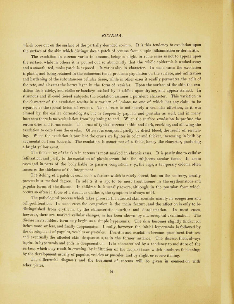 which ooze out on the surface of the partially denuded eorium. It is tliis tendency to exudation upon the surface of the skin which distinguishes a patch of eczema from simple inflammation or dermatitis. The exudation in eczema varies in amount, being so slight in some cases as not to appear upon the surface, while in others it is poured out so abundantly that the whole epidermis is washed away and a smooth, red, moist patch is exposed. It varies also ill character. In some cases the exudation is plastic, and being retained in the cutaneous tissue produces papulation on the surface, and infiltration and hardening of the subcutaneous cellular tissue, while in other cases it readily permeates the cells of the rete, and elevates the horny layer in the form of vesicles. Upon the surface of the skin the exu- dation feels sticky, and cloths or bandages soaked by it stiffen upon drying, and appear stained. In strumous and ill-conditioned subjects, the exudation assumes a purulent character. This variation in the character of the exudation results in a variety of lesions, no one of which has any claim to be regarded as the special lesion of eczema. The disease is not merely a vesicular affection, as it was classed by the earlier dermatologists, but is frequently papular and pustular as well, and in many instances there is no vcsiculation from beginning to end. When the surface exudation is profuse the serum dries and forms crusts. The crust of typical eczema is thin and dark, cracking, and allowing the exudation to ooze from the cracks. Often it is composed partly of dried blood, the result of scratch- ing. When the exudation is purulent the crusts are lighter in color and thicker, increasing in bulk by augmentation from beneath. The exudation is sometimes of a thick, honey-like character, producing a bright yellow crust. The thickening of the skin in eczema is most marked in chronic cases. It is partly due to cellular infiltration, and partly to the exudation of plastic serum into the subjacent areolar tissue. In acute eases and in parts of the body liable to passive congestion, e. g., the legs, a temporary oedema often increases the thickness of the integument. The itching of a patch of eczema is a feature which is rarely absent, but, on the contrary, usually present in a marked degree. In adults it is apt to be most troublesome in the erythematous and papular forms of the disease. In children it is usually severe, although, in the pustular form which occurs so often in those of a strumous diathesis, the symptom is always mild. The pathological process which takes place in the affected skin consists mainly in congestion and cell-proliferation. In some eases the congestion is the main feature, and the affection is only to be distinguished from erythema by the characteristic pruritus and desquamation. In most cases, however, there are marked cellular changes, as has been shown by microscopical examination. The disease in its mildest form may begin as a simple liyperaemia. The skin becomes slightly thickened, itches more or less, and finally desquamates. Usually, however, the initial liyperaemia is followed by the development of papules, vesicles or pustules. Pruritus and exudation become prominent features, and eventually the affected skin desquamates, as in the former instance. The disease, then, always begins in hypercemia and ends in desquamation. It is characterized by a tendency to moisture of the surface, which may result in crusting, by infiltration of the deeper tissues which produces thickening, by the development usually of papules, vesicles or pustules, and by slight or severe itching. The differential diagnosis and the treatment of eczema will bo given in connection with other plates.