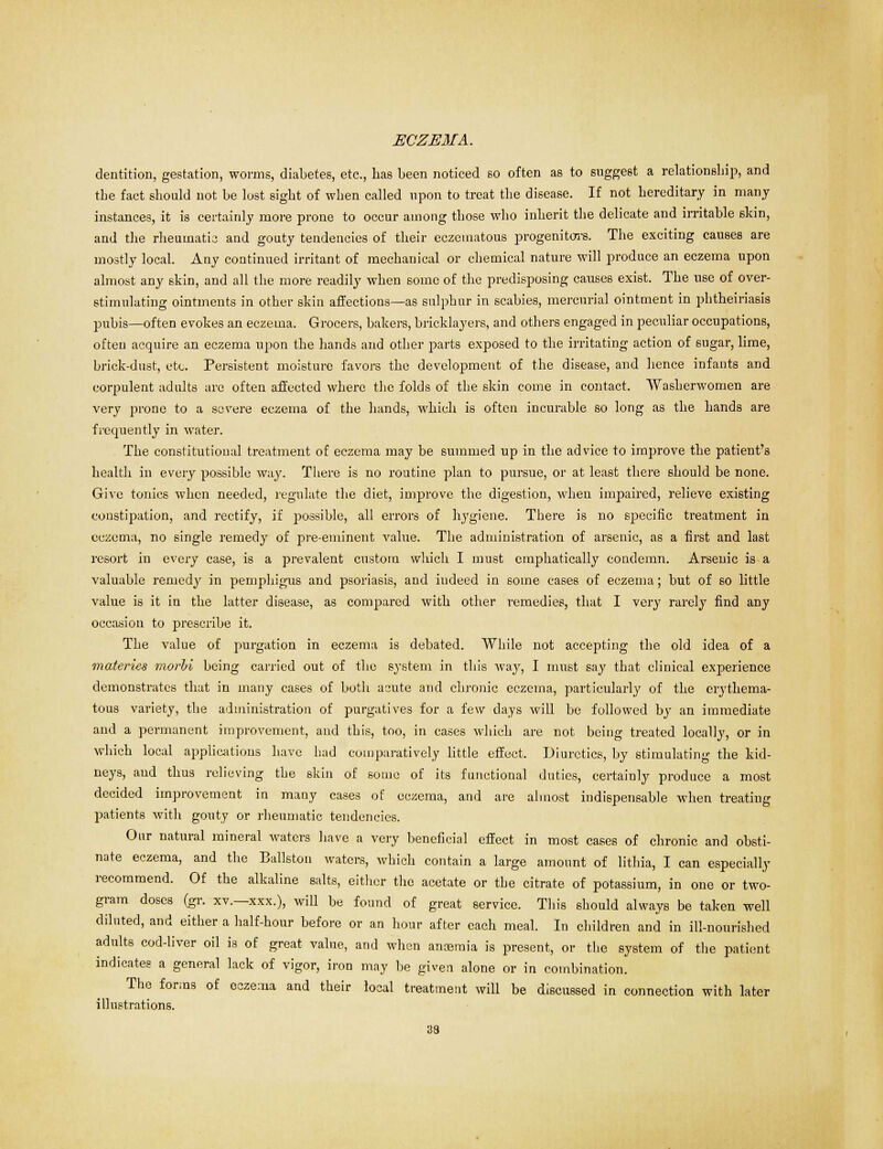 dentition, gestation, worms, diabetes, etc., has been noticed so often as to suggest a relationship, and the fact should not be lost sight of when called upon to treat the disease. If not hereditary in many instances, it is certainly more prone to occur among those who inherit the delicate and irritable skin, and the rheumatic and gouty tendencies of their eczematous progenitors. The exciting causes are mostly local. Any continued irritant of mechanical or chemical nature will produce an eczema upon almost any skin, and all the more readily when some of the predisposing causes exist. The use of over- stimulating ointments in other skin affections—as sulphur in scabies, mercurial ointment in phtheiriasis pubis—often evokes an eczema. Grocers, bakers, bricklayers, and others engaged in peculiar occupations, often acquire an eczema upon the hands and other parts exposed to the irritating action of sugar, lime, brick-dust, etc. Persistent moisture favors the development of the disease, and hence infants and corpulent adults are often affected where the folds of the skin come in contact. Washerwomen are very prone to a severe eczema of the hands, which is often incurable so long as the hands are frequently in water. The constitutional treatment of eczema may be summed up in the advice to improve the patient's health in every possible way. There is no routine plan to pursue, or at least there should be none. Give tonics when needed, regulate the diet, improve the digestion, when impaired, relieve existing constipation, and rectify, if possible, all errors of hygiene. There is no specific treatment in eczema, no single remedy of pre-eminent value. The administration of arsenic, as a first and last resort in every case, is a prevalent custom which I must emphatically condemn. Arsenic is a valuable remedy in pemphigus and psoriasis, and indeed in some cases of eczema; hut of so little value is it in the latter disease, as compared with other remedies, that I very rarely find any occasion to prescribe it. The value of purgation in eczema is debated. While not accepting the old idea of a materies morbi being carried out of the system in this way, I must say that clinical experience demonstrates that in many cases of both acute and chronic eczema, particularly of the erythema- tous variety, the administration of purgatives for a few days will be followed by an immediate and a permanent improvement, and this, too, in cases which are not being treated locally, or in which local applications have had comparatively little effect. Diuretics, by stimulating the kid- neys, aud thus relieving the skin of some of its functional duties, certainly produce a most decided improvement in many cases of eczema, and are almost indispensable when treating patients with gouty or rheumatic tendencies. Our natural mineral waters have a very beneficial effect in most cases of chronic and obsti- nate eczema, and the Ballston waters, which contain a large amount of lithia, I can especially recommend. Of the alkaline salts, either the acetate or the citrate of potassium, in one or two- gram doses (gr. xv.—xxx.), will be found of great service. This should always be taken well diluted, and either a half-hour before or an hour after each meal. In children and in ill-nourished adults cod-liver oil is of great value, and when anosmia is present, or the syBtem of the patient indicates a general lack of vigor, iron may be given alone or in combination. The forms of eczema and their local treatment will be discussed in connection with later illustrations.