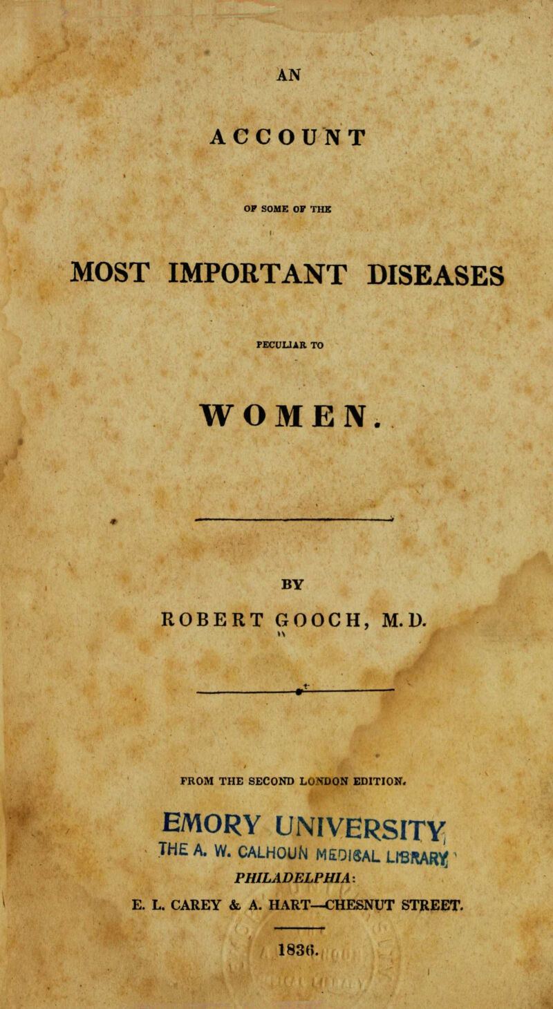 AN ACCOUNT OP SOME OF THE MOST IMPORTANT DISEASES PECULIAR TO WOMEN. BY ROBERT GOOCH, M. D. FROM THE SECOND LONDON EDITION. EMORY UNIVERSITY THE A. W. CALHOUN ME0I3AL LIBRARY; ' PHILADELPHIA: E. L. CAREY &. A. HART—CHESNUT STREET. 1830.