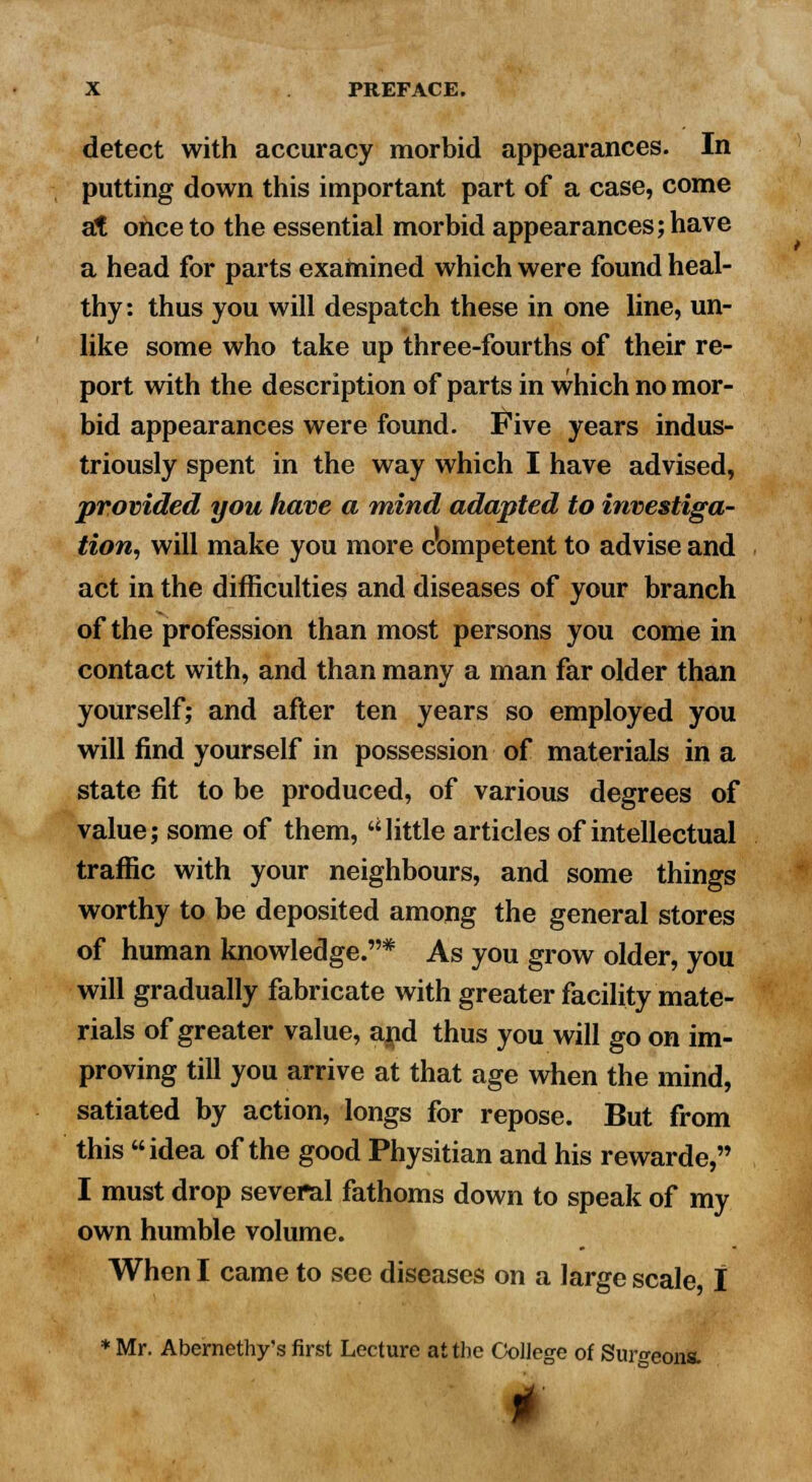 detect with accuracy morbid appearances. In putting down this important part of a case, come at once to the essential morbid appearances; have a head for parts examined which were found heal- thy: thus you will despatch these in one line, un- like some who take up three-fourths of their re- port with the description of parts in which no mor- bid appearances were found. Five years indus- triously spent in the way which I have advised, provided you have a mind adapted to investiga- tion, will make you more competent to advise and act in the difficulties and diseases of your branch of the profession than most persons you come in contact with, and than many a man far older than yourself; and after ten years so employed you will find yourself in possession of materials in a state fit to be produced, of various degrees of value; some of them, little articles of intellectual traffic with your neighbours, and some things worthy to be deposited among the general stores of human knowledge.* As you grow older, you will gradually fabricate with greater facility mate- rials of greater value, and thus you will go on im- proving till you arrive at that age when the mind, satiated by action, longs for repose. But from this idea of the good Physitian and his rewarde, I must drop several fathoms down to speak of my own humble volume. When I came to see diseases on a large scale I * Mr. Abernethy's first Lecture at the College of Surgeons.