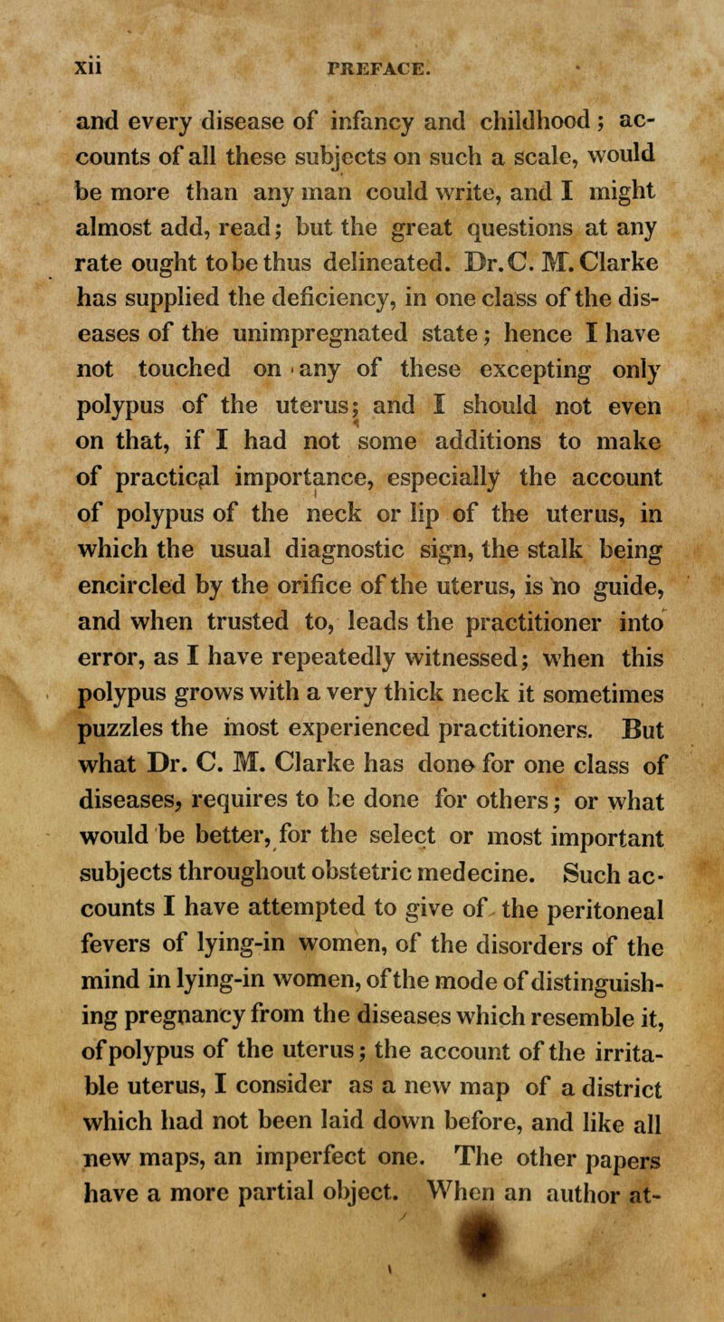 and every disease of infancy and childhood ; ac- counts of all these subjects on such a scale, would be more than any man could write, and I might almost add, read; but the great questions at any rate ought to be thus delineated. Dr. C. M. Clarke has supplied the deficiency, in one class of the dis- eases of the unimpregnated state; hence I have not touched on any of these excepting only polypus of the uterus; and I should not even on that, if I had not some additions to make of practical importance, especially the account of polypus of the neck or lip of the uterus, in which the usual diagnostic sign, the stalk being encircled by the orifice of the uterus, is no guide, and when trusted to, leads the practitioner into error, as I have repeatedly witnessed; when this polypus grows with a very thick neck it sometimes puzzles the most experienced practitioners. But what Dr. C. M. Clarke has done for one class of diseases, requires to be done for others; or what would be better, for the select or most important subjects throughout obstetric medecine. Such ac- counts I have attempted to give of the peritoneal fevers of lying-in women, of the disorders of the mind in lying-in women, of the mode of distinguish- ing pregnancy from the diseases which resemble it, of polypus of the uterus; the account of the irrita- ble uterus, I consider as a new map of a district which had not been laid down before, and like all new maps, an imperfect one. The other papers have a more partial object. When an author at- •