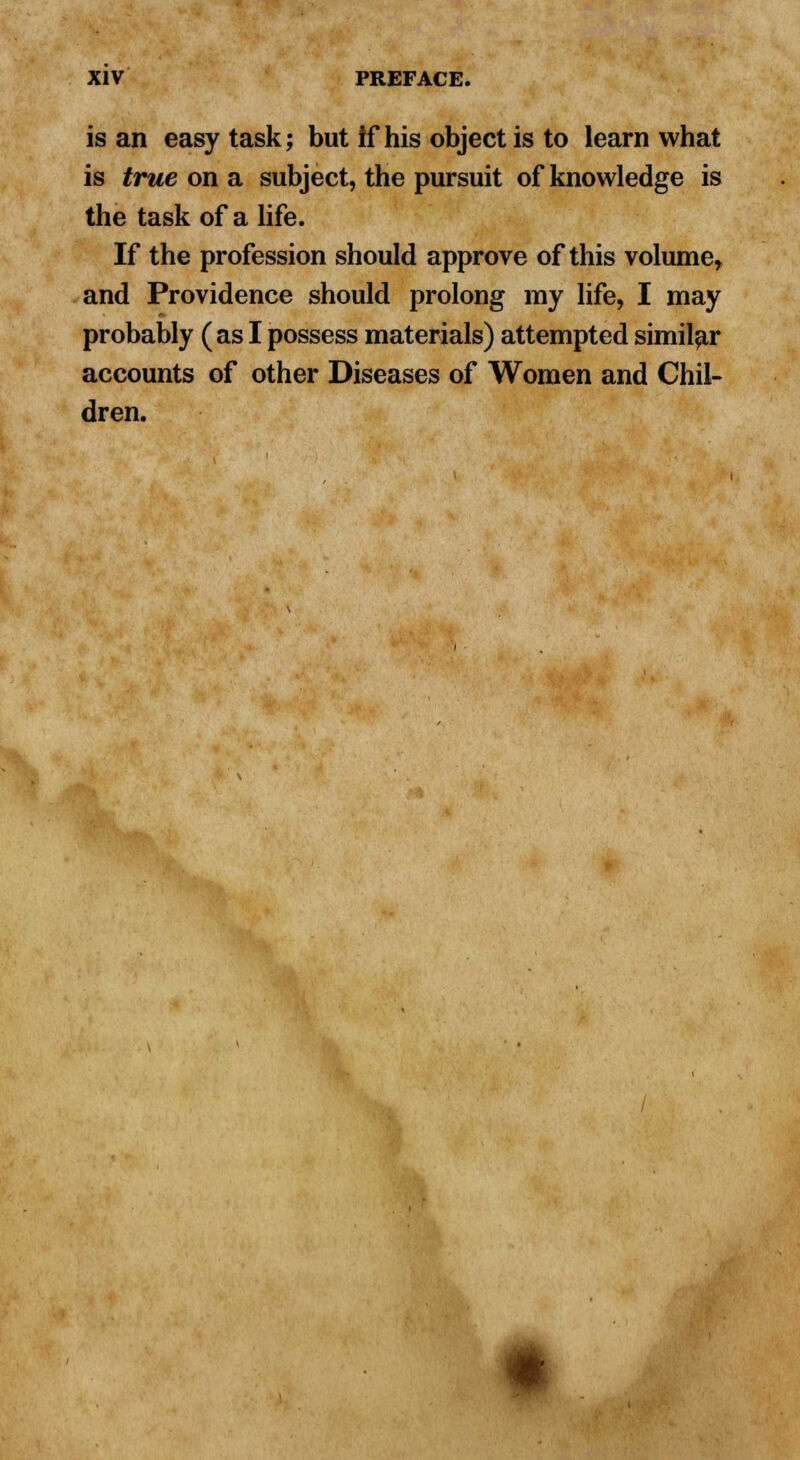 is an easy task; but if his object is to learn what is true on a subject, the pursuit of knowledge is the task of a life. If the profession should approve of this volume, and Providence should prolong my life, I may probably (as I possess materials) attempted similar accounts of other Diseases of Women and Chil- dren. *