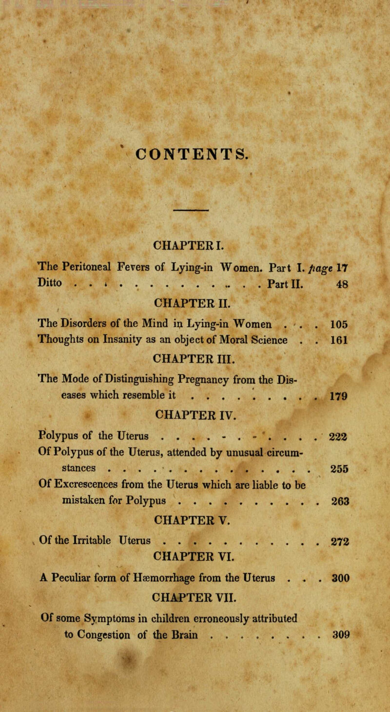 CONTENTS. CHAPTER I. The Peritoneal Fevers of Lying-in Women. Part I. page 17 Ditto . . * Part II. 48 CHAPTER II. The Disorders of the Mind in Lying-in Women . . . 105 Thoughts on Insanity as an object of Moral Science . . 161 CHAPTER III. The Mode of Distinguishing Pregnancy from the Dis- eases which resemble it 179 CHAPTER IV. Polypus of the Uterus ....-.-'.... 222 Of Polypus of the Uterus, attended by unusual circum- stances 255 Of Excrescences from the Uterus which are liable to be mistaken for Polypus 263 CHAPTER V. . Of the Irritable Uterus 272 CHAPTER VI. A Peculiar form of Haemorrhage from the Uterus . . . 300 CHAPTER VII. Of some Symptoms in children erroneously attributed to Congestion of the Brain 309