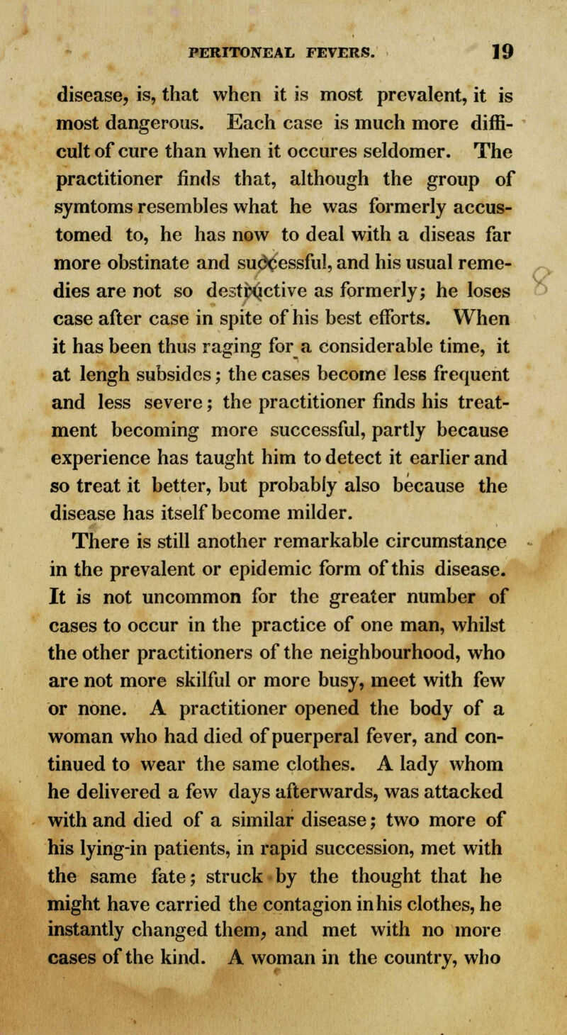 disease, is, that when it is most prevalent, it is most dangerous. Each case is much more diffi- cult of cure than when it occures seldomer. The practitioner finds that, although the group of symtoms resembles what he was formerly accus- tomed to, he has now to deal with a diseas far more obstinate and successful, and his usual reme- dies are not so destructive as formerly; he loses case after case in spite of his best efforts. When it has been thus raging for a considerable time, it at lengh subsides; the cases become less frequent and less severe; the practitioner finds his treat- ment becoming more successful, partly because experience has taught him to detect it earlier and so treat it better, but probably also because the disease has itself become milder. There is still another remarkable circumstance in the prevalent or epidemic form of this disease. It is not uncommon for the greater number of cases to occur in the practice of one man, whilst the other practitioners of the neighbourhood, who are not more skilful or more busy, meet with few or none. A practitioner opened the body of a woman who had died of puerperal fever, and con- tinued to wear the same clothes. A lady whom he delivered a few days afterwards, was attacked with and died of a similar disease; two more of his lying-in patients, in rapid succession, met with the same fate; struck by the thought that he might have carried the contagion in his clothes, he instantly changed them, and met with no more cases of the kind. A woman in the country, who