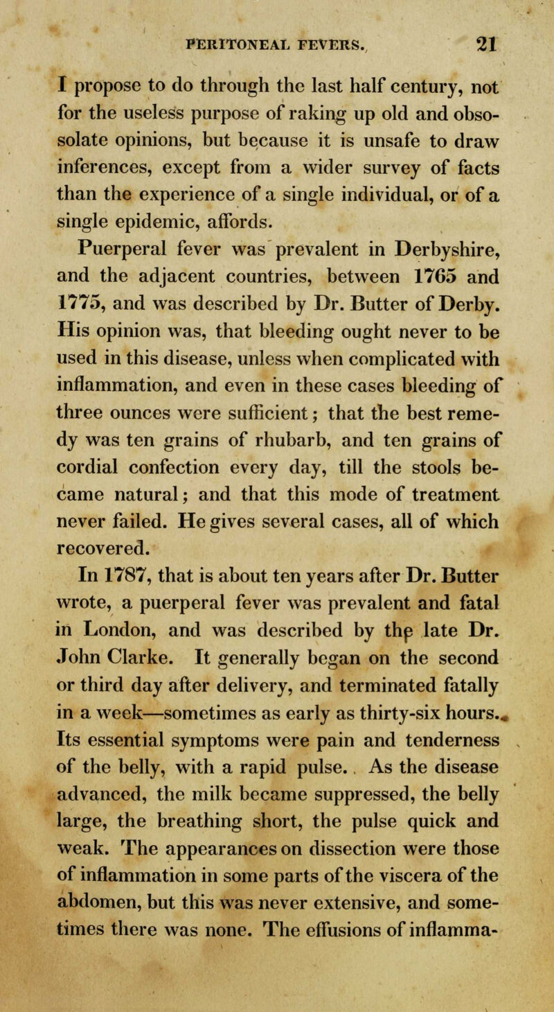 I propose to do through the last half century, not for the useless purpose of raking up old and obso- solate opinions, but because it is unsafe to draw inferences, except from a wider survey of facts than the experience of a single individual, or of a single epidemic, affords. Puerperal fever was prevalent in Derbyshire, and the adjacent countries, between 1765 and 1775, and was described by Dr. Butter of Derby. His opinion was, that bleeding ought never to be used in this disease, unless when complicated with inflammation, and even in these cases bleeding of three ounces were sufficient; that the best reme- dy was ten grains of rhubarb, and ten grains of cordial confection every day, till the stools be- came natural; and that this mode of treatment never failed. He gives several cases, all of which recovered. In 1787, that is about ten years after Dr. Butter wrote, a puerperal fever was prevalent and fatal in London, and was described by the late Dr. John Clarke. It generally began on the second or third day after delivery, and terminated fatally in a week—sometimes as early as thirty-six hours.* Its essential symptoms were pain and tenderness of the belly, with a rapid pulse. As the disease advanced, the milk became suppressed, the belly large, the breathing short, the pulse quick and weak. The appearances on dissection were those of inflammation in some parts of the viscera of the abdomen, but this was never extensive, and some- times there was none. The effusions of inflamma-