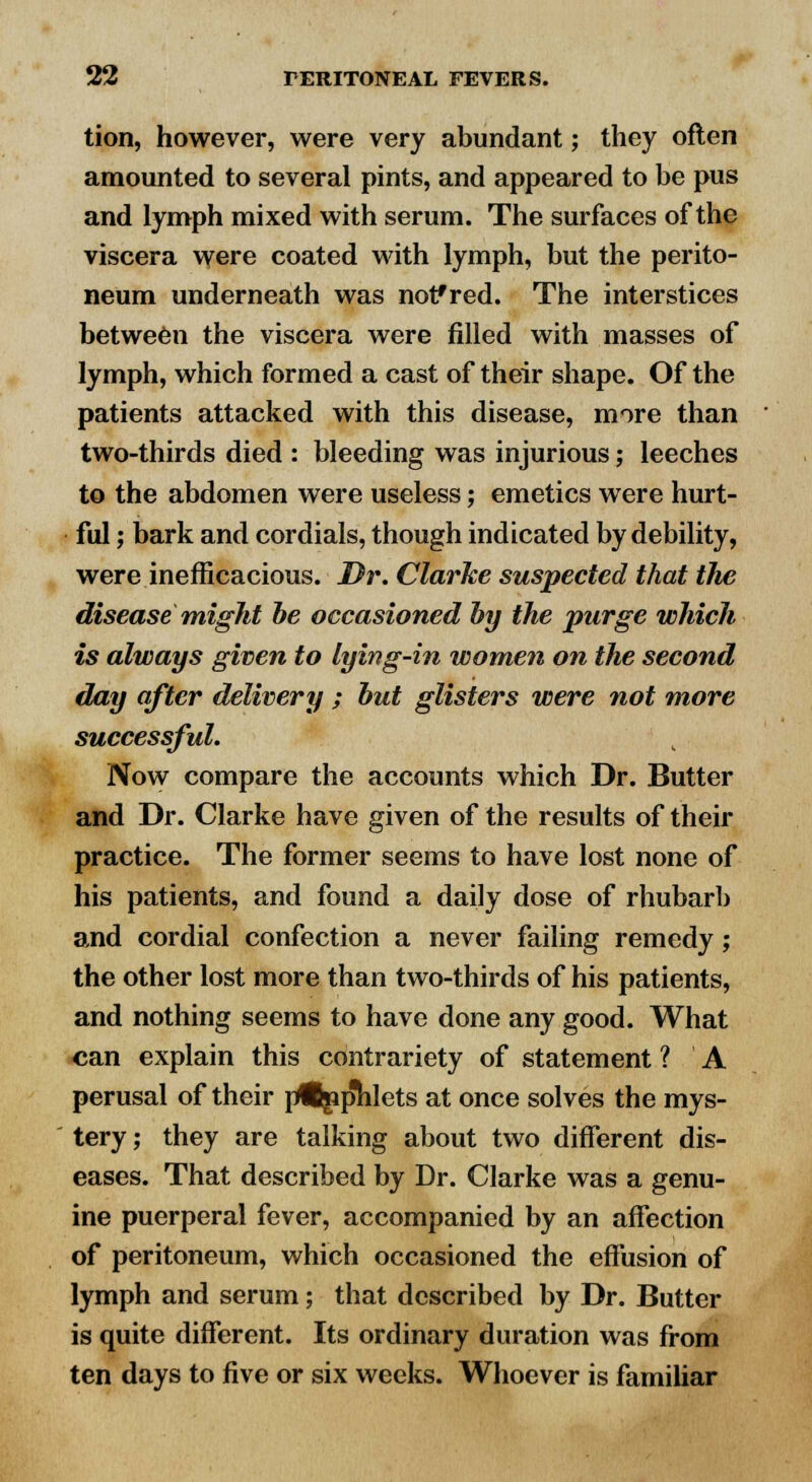 tion, however, were very abundant; they often amounted to several pints, and appeared to be pus and lymph mixed with serum. The surfaces of the viscera were coated with lymph, but the perito- neum underneath was nofred. The interstices between the viscera were filled with masses of lymph, which formed a cast of their shape. Of the patients attacked with this disease, more than two-thirds died : bleeding was injurious; leeches to the abdomen were useless; emetics were hurt- ful ; bark and cordials, though indicated by debility, were inefficacious. Dr. Clarke suspected that the disease might be occasioned by the purge which is always given to lying-in women on the second day after delivery ; but glisters were not more successful. Now compare the accounts which Dr. Butter and Dr. Clarke have given of the results of their practice. The former seems to have lost none of his patients, and found a daily dose of rhubarb and cordial confection a never failing remedy; the other lost more than two-thirds of his patients, and nothing seems to have done any good. What can explain this contrariety of statement ? A perusal of their prfBgip'hlets at once solves the mys- tery; they are talking about two different dis- eases. That described by Dr. Clarke was a genu- ine puerperal fever, accompanied by an affection of peritoneum, which occasioned the effusion of lymph and serum; that described by Dr. Butter is quite different. Its ordinary duration was from ten days to five or six weeks. Whoever is familiar