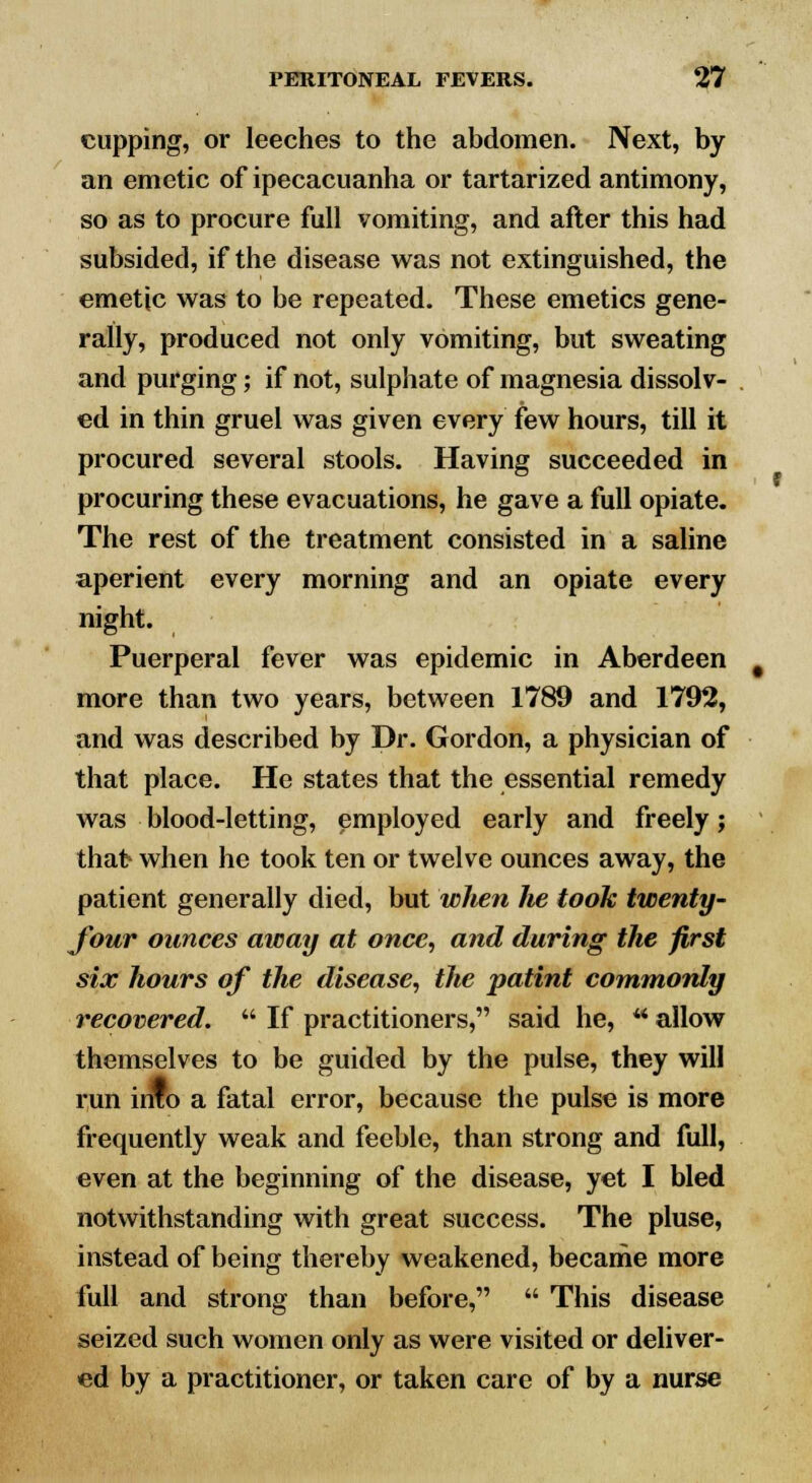 cupping, or leeches to the abdomen. Next, by an emetic of ipecacuanha or tartarized antimony, so as to procure full vomiting, and after this had subsided, if the disease was not extinguished, the emetic was to be repeated. These emetics gene- rally, produced not only vomiting, but sweating and purging; if not, sulphate of magnesia dissolv- ed in thin gruel was given every few hours, till it procured several stools. Having succeeded in procuring these evacuations, he gave a full opiate. The rest of the treatment consisted in a saline aperient every morning and an opiate every night. Puerperal fever was epidemic in Aberdeen more than two years, between 1789 and 1792, and was described by Dr. Gordon, a physician of that place. He states that the essential remedy was blood-letting, employed early and freely; thafr when he took ten or twelve ounces away, the patient generally died, but when lie took twenty- four ounces away at once, and during the first six hours of the disease, the patint commonly recovered.  If practitioners, said he, ** allow themselves to be guided by the pulse, they will run info a fatal error, because the pulse is more frequently weak and feeble, than strong and full, even at the beginning of the disease, yet I bled notwithstanding with great success. The pluse, instead of being thereby weakened, became more full and strong than before,  This disease seized such women only as were visited or deliver- ed by a practitioner, or taken care of by a nurse