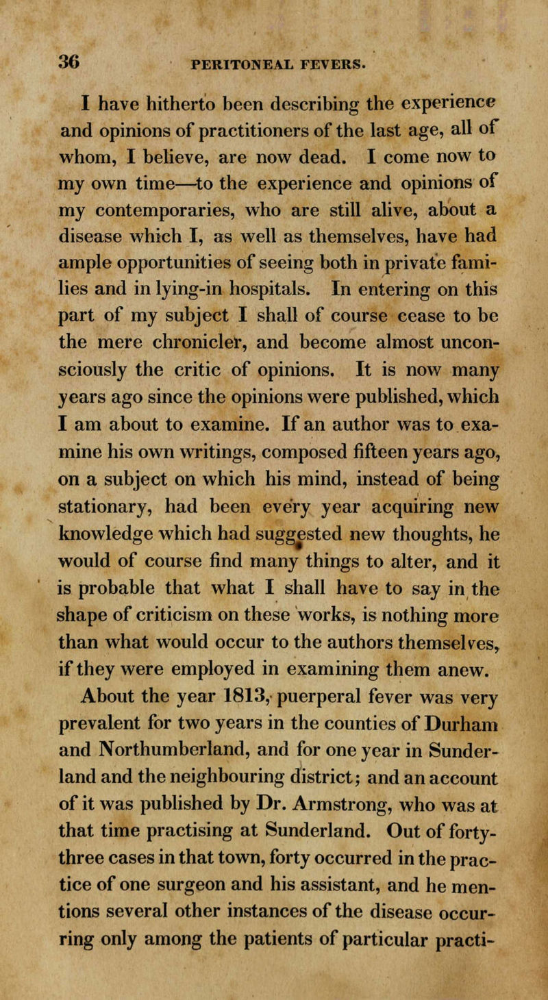 I have hitherto been describing the experience and opinions of practitioners of the last age, all of whom, I believe, are now dead. I come now to my own time—to the experience and opinions of my contemporaries, who are still alive, about a disease which I, as well as themselves, have had ample opportunities of seeing both in private fami- lies and in lying-in hospitals. In entering on this part of my subject I shall of course cease to be the mere chronicler, and become almost uncon- sciously the critic of opinions. It is now many years ago since the opinions were published, which I am about to examine. If an author was to exa- mine his own writings, composed fifteen years ago, on a subject on which his mind, instead of being stationary, had been every year acquiring new knowledge which had suggested new thoughts, he would of course find many things to alter, and it is probable that what I shall have to say in the shape of criticism on these works, is nothing more than what would occur to the authors themselves, if they were employed in examining them anew. About the year 1813, puerperal fever was very prevalent for two years in the counties of Durham and Northumberland, and for one year in Sunder- land and the neighbouring district; and an account of it was published by Dr. Armstrong, who was at that time practising at Sunderland. Out of forty- three cases in that town, forty occurred in the prac- tice of one surgeon and his assistant, and he men- tions several other instances of the disease occur- ring only among the patients of particular practi-