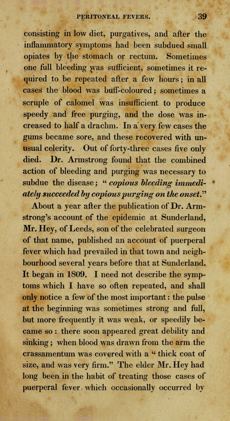 consisting in low diet, purgatives, and after the inflammatory symptoms had been subdued small opiates by the stomach or rectum. Sometimes pne full bleeding was sufficient, sometimes it re- quired to be repeated after a few hours; in all cases the blood was buff-coloured; sometimes a scruple of calomel was insufficient to produce speedy and free purging, and the dose was in- creased to half a drachm. In a very few cases the gums became sore, and these recovered with un- usual celerity. Out of forty-three cases five only died. Dr. Armstrong found that the combined action of bleeding and purging was necessary to subdue the disease;  copious bleeding immedi- ately succeeded by copious purging on the onset About a year after the publication of Dr. Arm- strong's account of the epidemic at Sunderland, Mr. Hey, of Leeds, son of the celebrated surgeon of that name, published an account of puerperal fever which had prevailed in that town and neigh- bourhood several years before that at Sunderland. It began in 1809. I need not describe the symp- toms which I have so often repeated, and shall only notice a few of the most important: the pulse at the beginning was sometimes strong and full, but more frequently it was weak, or speedily be- came so: there soon appeared great debility and sinking; when blood was drawn from the arm the crassamentum was covered with a '* thick coat of size, and was very firm. The elder Mr. Hey had long been in the habit of treating those cases of puerperal fever < which occasionally occurred by