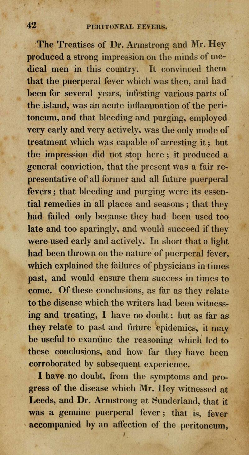 The Treatises of Dr. Armstrong and Mr. Hey produced a strong impression on the minds of me- dical men in this country. It convinced them that the puerperal fever which was then, and had been for several years, infesting various parts of the island, was an acute inflammation of the peri- toneum, and that bleeding and purging, employed very early and very actively, was the only mode of treatment which was capable of arresting it; but the impression did not stop here; it produced a general conviction, that the present was a fair re- presentative of all former and all future puerperal fevers; that bleeding and purging were its essen- tial remedies in all places and seasons; that they had failed only because they had been used too late and too sparingly, and would succeed if they were used early and actively. In short that a light had been thrown on the nature of puerperal fever, which explained the failures of physicians in times past, and would ensure them success in times to come. Of these conclusions, as far as they relate to the disease which the writers had been witness- ing and treating, I have no doubt: but as far as they relate to past and future epidemics, it may be useful to examine the reasoning which led to these conclusions, and how far they have been corroborated by subsequent experience. I have no doubt, from the symptoms and pro- gress of the disease which Mr. Hey witnessed at Leeds, and Dr. Armstrong at Sunderland, that it was a genuine puerperal fever; that is, fever accompanied by an affection of the peritoneum,