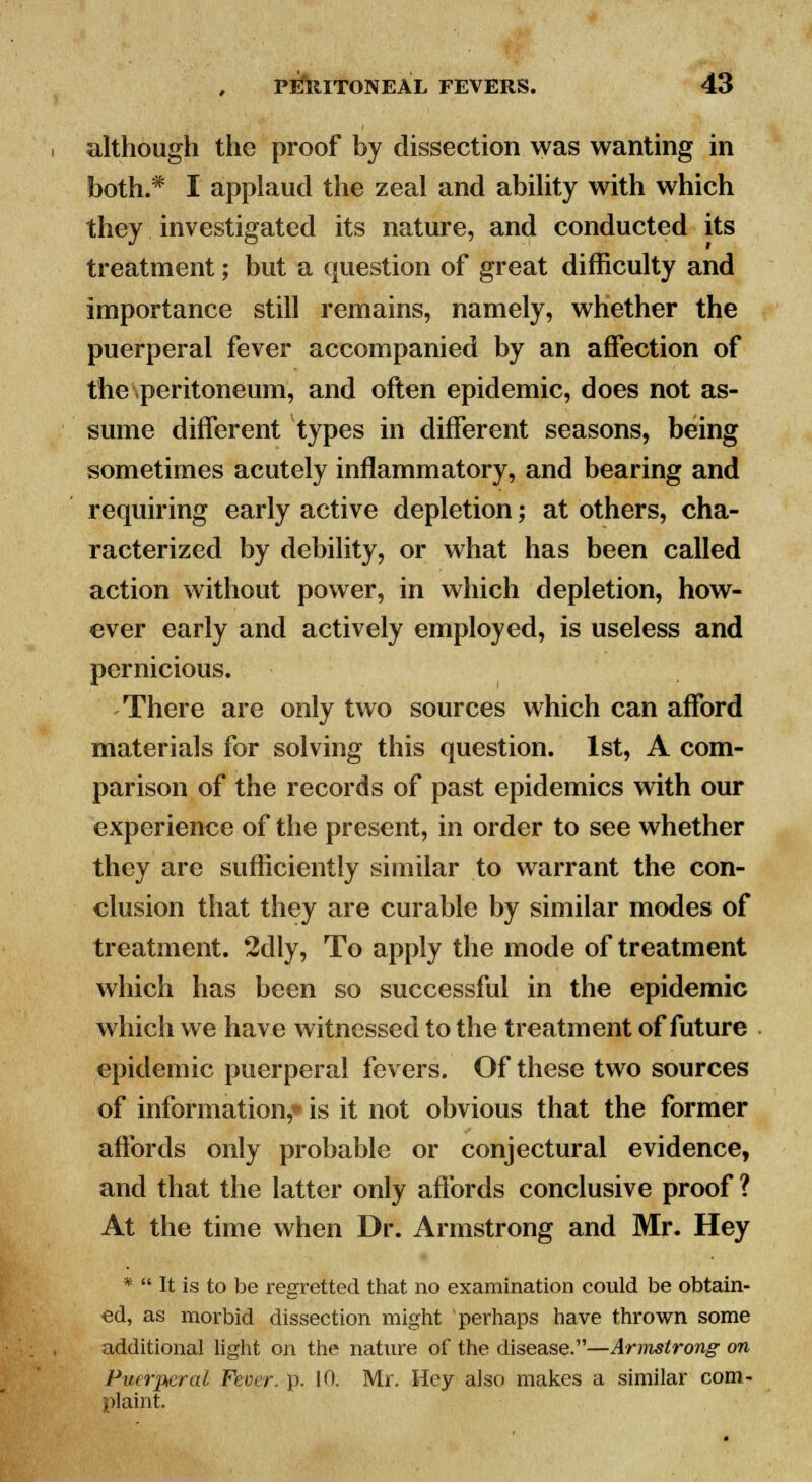 although the proof by dissection was wanting in both.* I applaud the zeal and ability with which they investigated its nature, and conducted its treatment; but a question of great difficulty and importance still remains, namely, whether the puerperal fever accompanied by an affection of the\peritoneum, and often epidemic, does not as- sume different types in different seasons, being sometimes acutely inflammatory, and bearing and requiring early active depletion; at others, cha- racterized by debility, or what has been called action without power, in which depletion, how- ever early and actively employed, is useless and pernicious. There are only two sources which can afford materials for solving this question. 1st, A com- parison of the records of past epidemics with our experience of the present, in order to see whether they are sufficiently similar to warrant the con- clusion that they are curable by similar modes of treatment. 2dly, To apply the mode of treatment which has been so successful in the epidemic which we have witnessed to the treatment of future epidemic puerperal fevers. Of these two sources of information,* is it not obvious that the former affords only probable or conjectural evidence, and that the latter only affords conclusive proof ? At the time when Dr. Armstrong and Mr. Hey *  It is to be regretted that no examination could be obtain- ed, as morbid dissection might perhaps have thrown some additional light on the nature of the disease.—Armstrong on Puerperal, Fever, p. 10. Mr. Hey also makes a similar com- plaint.