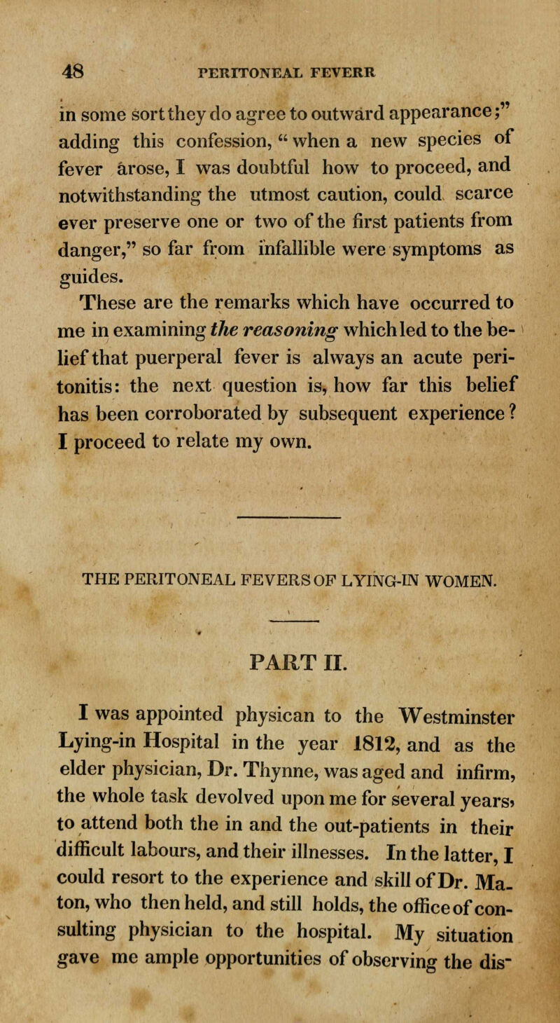 in some sort they do agree to outward appearance; adding this confession,  when a new species of fever arose, I was doubtful how to proceed, and notwithstanding the utmost caution, could scarce ever preserve one or two of the first patients from danger, so far from infallible were symptoms as guides. These are the remarks which have occurred to me in examining the reasoning which led to the be- lief that puerperal fever is always an acute peri- tonitis: the next question is, how far this belief has been corroborated by subsequent experience ? I proceed to relate my own. THE PERITONEAL FEVERS OP LYING-IN WOMEN. PART II. I was appointed physican to the Westminster Lying-in Hospital in the year 1812, and as the elder physician, Dr. Thynne, was aged and infirm, the whole task devolved upon me for several years* to attend both the in and the out-patients in their difficult labours, and their illnesses. In the latter, I could resort to the experience and skill of Dr. Ma- ton, who then held, and still holds, the office of con- sulting physician to the hospital. My situation gave me ample opportunities of observing the dis