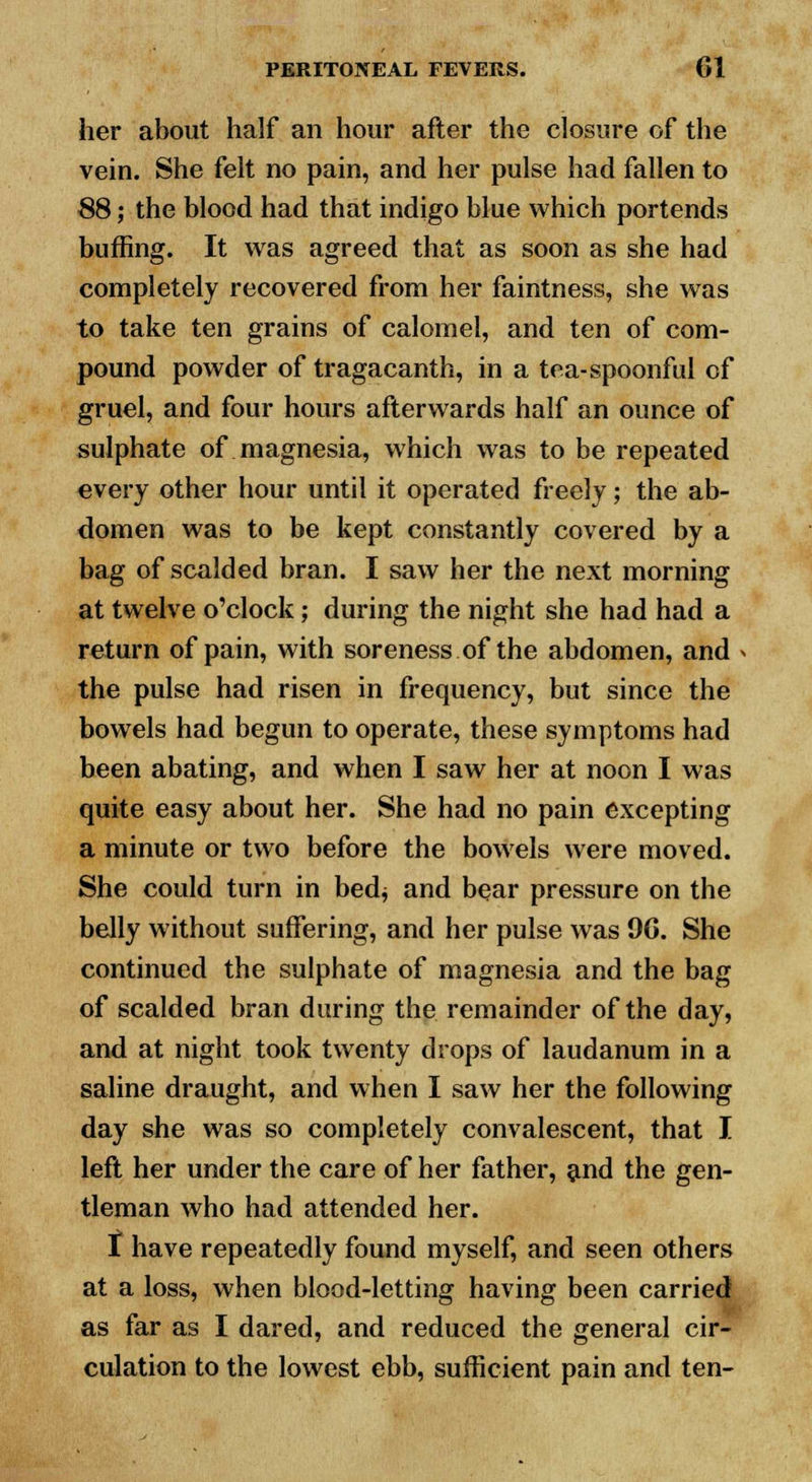 her about half an hour after the closure of the vein. She felt no pain, and her pulse had fallen to 88; the blood had that indigo blue which portends buffing. It was agreed that as soon as she had completely recovered from her faintness, she was to take ten grains of calomel, and ten of com- pound powder of tragacanth, in a tea-spoonful of gruel, and four hours afterwards half an ounce of sulphate of magnesia, which was to be repeated every other hour until it operated freely; the ab- domen was to be kept constantly covered by a bag of scalded bran. I saw her the next morning at twelve o'clock; during the night she had had a return of pain, with soreness of the abdomen, and the pulse had risen in frequency, but since the bowels had begun to operate, these symptoms had been abating, and when I saw her at noon I was quite easy about her. She had no pain excepting a minute or two before the bowels were moved. She could turn in bedj and bear pressure on the belly without suffering, and her pulse was 9G. She continued the sulphate of magnesia and the bag of scalded bran during the remainder of the day, and at night took twenty drops of laudanum in a saline draught, and when I saw her the following day she was so completely convalescent, that I left her under the care of her father, and the gen- tleman who had attended her. t have repeatedly found myself, and seen others at a loss, when blood-letting having been carried as far as I dared, and reduced the general cir- culation to the lowest ebb, sufficient pain and ten-