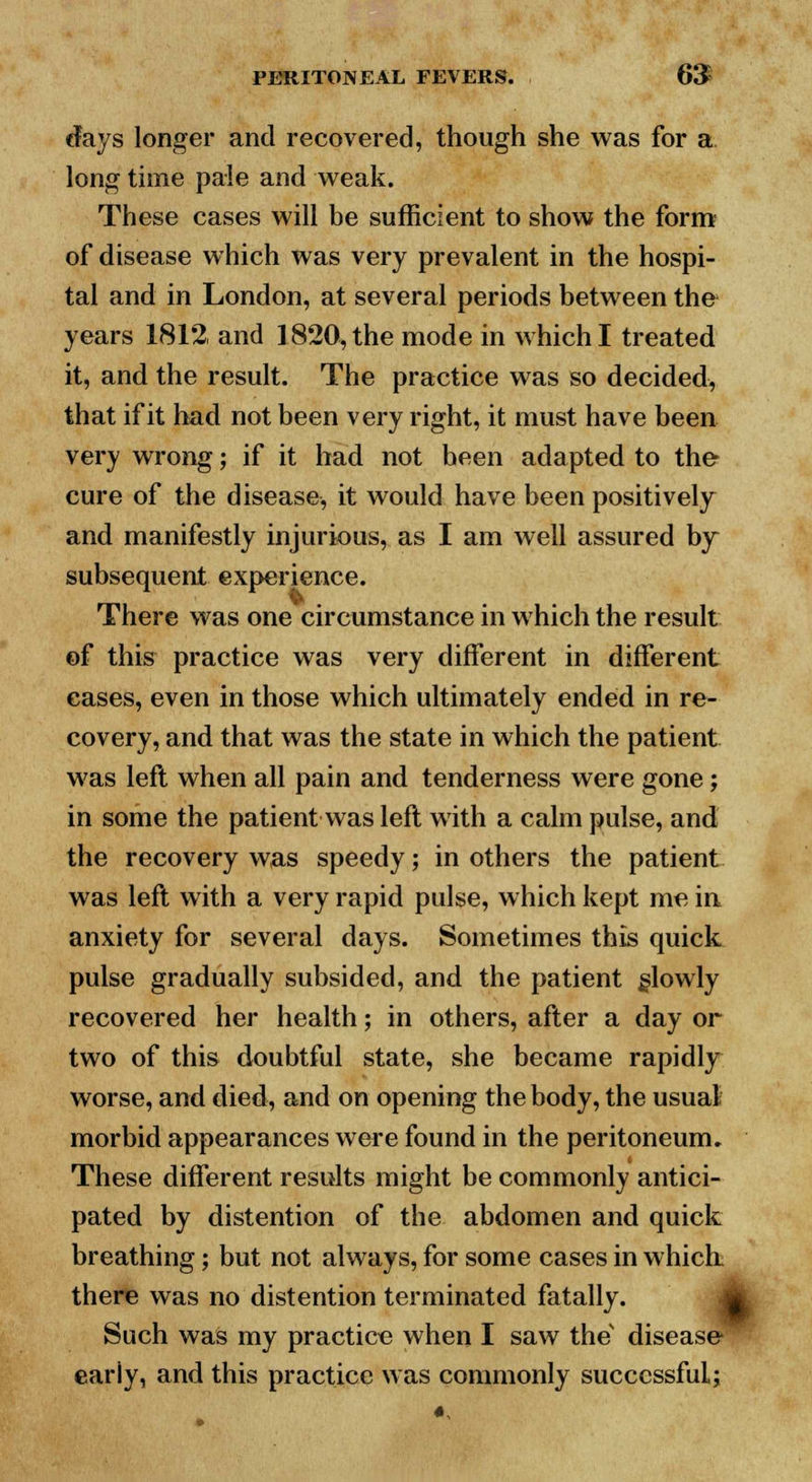 days longer and recovered, though she was for a long time pale and weak. These cases will be sufficient to show the form of disease which was very prevalent in the hospi- tal and in London, at several periods between the years 1812 and 1820, the mode in which I treated it, and the result. The practice was so decided, that if it had not been very right, it must have been very wrong; if it had not been adapted to the- cure of the disease, it would have been positively and manifestly injurious, as I am well assured by subsequent experience. There was one circumstance in which the result of this practice was very different in different cases, even in those which ultimately ended in re- covery, and that was the state in which the patient was left when all pain and tenderness were gone; in some the patient was left with a calm pulse, and the recovery was speedy; in others the patient was left with a very rapid pulse, which kept me in anxiety for several days. Sometimes this quick pulse gradually subsided, and the patient slowly recovered her health; in others, after a day or two of this doubtful state, she became rapidly worse, and died, and on opening the body, the usual morbid appearances were found in the peritoneum. These different results might be commonly antici- pated by distention of the abdomen and quick breathing; but not always, for some cases in which there was no distention terminated fatally. Such was my practice when I saw thev disease- eariy, and this practice was commonly successful;