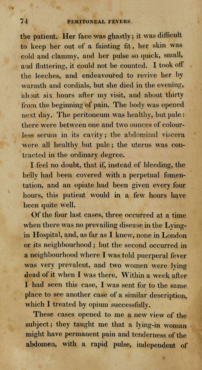 the patient. Her face was ghastly; it was difficult to keep her out of a fainting fit, her skin was cold and clammy, and her pulse so quick, small, and fluttering, it could not be counted. I took off the leeches, and endeavoured to revive her by warmth and cordials, but she died in the evening, abDut six hours after my visit, and about thirty from the beginning of pain. The body was opened next day. The peritoneum was healthy, but pale: there were between one and two ounces of colour- less serum in its cavity; the abdominal viscera were all healthy but pale; the uterus was con- tracted in the ordinary degree. I feel no doubt, that if, instead of bleeding, the belly had been covered with a perpetual fomen- tation, and an opiate had been given every four hours, this patient would in a few hours have been quite well. Of the four last cases, three occurred at a time when there was no prevailing disease in the Lying- in Hospital, and, as far as I knew, none in London or its neighbourhood; but the second occurred in a neighbourhood where I was told puerperal fever was very prevalent, and two women were lying dead of it when I was there. Within a week after I had seen this case, I was sent for to the same place to see another case of a similar description* which I treated by opium successfully. These cases opened to me a new view of the subject; they taught me that a lying-in woman might have permanent pain and tenderness of the abdomen, with a rapid pulse, independent of