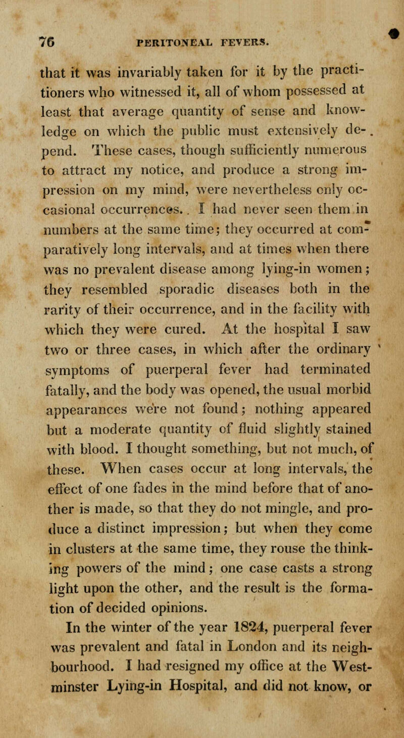 that it was invariably taken for it by the practi- tioners who witnessed it, all of whom possessed at least that average quantity of sense and know- ledge on which the public must extensively de- . pend. These cases, though sufficiently numerous to attract my notice, and produce a strong im- pression on my mind, were nevertheless only oc- casional occurrences.. I had never seen them in numbers at the same time; they occurred at com- paratively long intervals, and at times when there was no prevalent disease among lying-in women; they resembled sporadic diseases both in the rarity of their occurrence, and in the facility with which they were cured. At the hospital I saw two or three cases, in which after the ordinary symptoms of puerperal fever had terminated fatally, and the body was opened, the usual morbid appearances we're not found; nothing appeared but a moderate quantity of fluid slightly stained with blood. I thought something, but not much, of these. When cases occur at long intervals, the effect of one fades in the mind before that of ano- ther is made, so that they do not mingle, and pro- duce a distinct impression; but when they come in clusters at the same time, they rouse the think- ing powers of the mind; one case casts a strong light upon the other, and the result is the forma- tion of decided opinions. In the winter of the year 1824, puerperal fever was prevalent and fatal in London and its neigh- bourhood. I had resigned my office at the West- minster Lying-in Hospital, and did not know, or