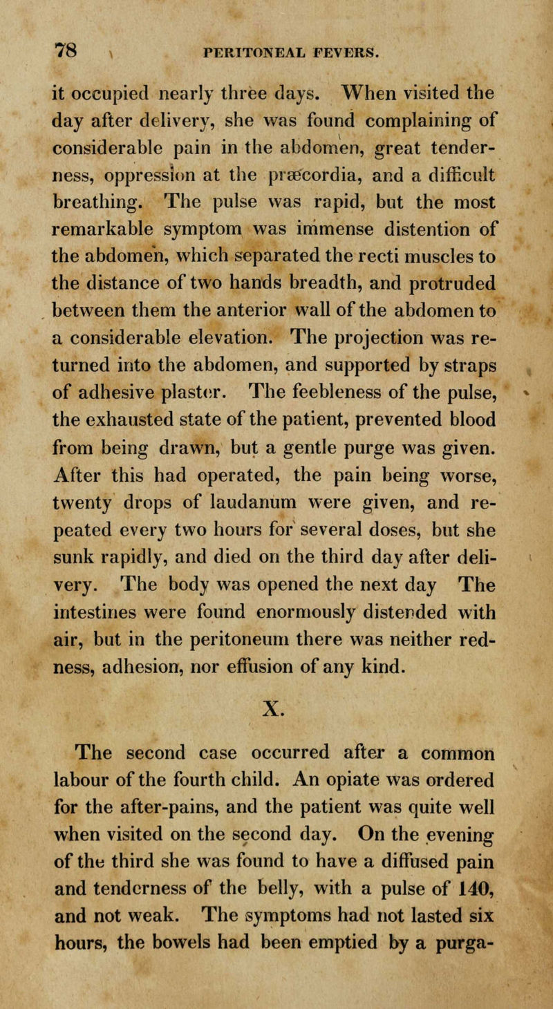 it occupied nearly three days. When visited the day after delivery, she was found complaining of considerable pain in the abdomen, great tender- ness, oppression at the prse'cordia, and a difficult breathing. The pulse was rapid, but the most remarkable symptom was immense distention of the abdomen, which separated the recti muscles to the distance of two hands breadth, and protruded between them the anterior wall of the abdomen to a considerable elevation. The projection was re- turned into the abdomen, and supported by straps of adhesive plaster. The feebleness of the pulse, the exhausted state of the patient, prevented blood from being drawn, but a gentle purge was given. After this had operated, the pain being worse, twenty drops of laudanum were given, and re- peated every two hours for several doses, but she sunk rapidly, and died on the third day after deli- very. The body was opened the next day The intestines were found enormously distended with air, but in the peritoneum there was neither red- ness, adhesion, nor effusion of any kind. X. The second case occurred after a common labour of the fourth child. An opiate was ordered for the after-pains, and the patient was quite well when visited on the second day. On the evening of the third she was found to have a diffused pain and tenderness of the belly, with a pulse of 140, and not weak. The symptoms had not lasted six hours, the bowels had been emptied by a purga-