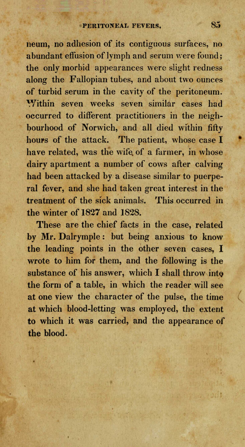 neum, no adhesion of its contiguous surfaces, no abundant effusion of lymph and serum were found; the only morbid appearances were slight redness along the Fallopian tubes, and about two ounces of turbid serum in the cavity of the peritoneum. Y/ithin seven weeks seven similar cases had occurred to different practitioners in the neigh- bourhood of Norwich, and all died within fifty houps of the attack. The patient, whose case I have related, was the wife, of a farmer, in whose dairy apartment a number of cows after calving had been attacked by a disease similar to puerpe- ral fever, and she had taken great interest in the treatment of the sick animals. This occurred in the winter of 1827 and 1828. These are the chief facts in the case, related by Mr. Dalrymple: but being anxious to know the leading points in the other seven cases, I wrote to him for them, and the following is the substance of his answer, which I shall throw into the form of a table, in which the reader will see at one view the character of the pulse, the time at which blood-letting was employed, the extent to which it was carried, and the appearance of the blood.