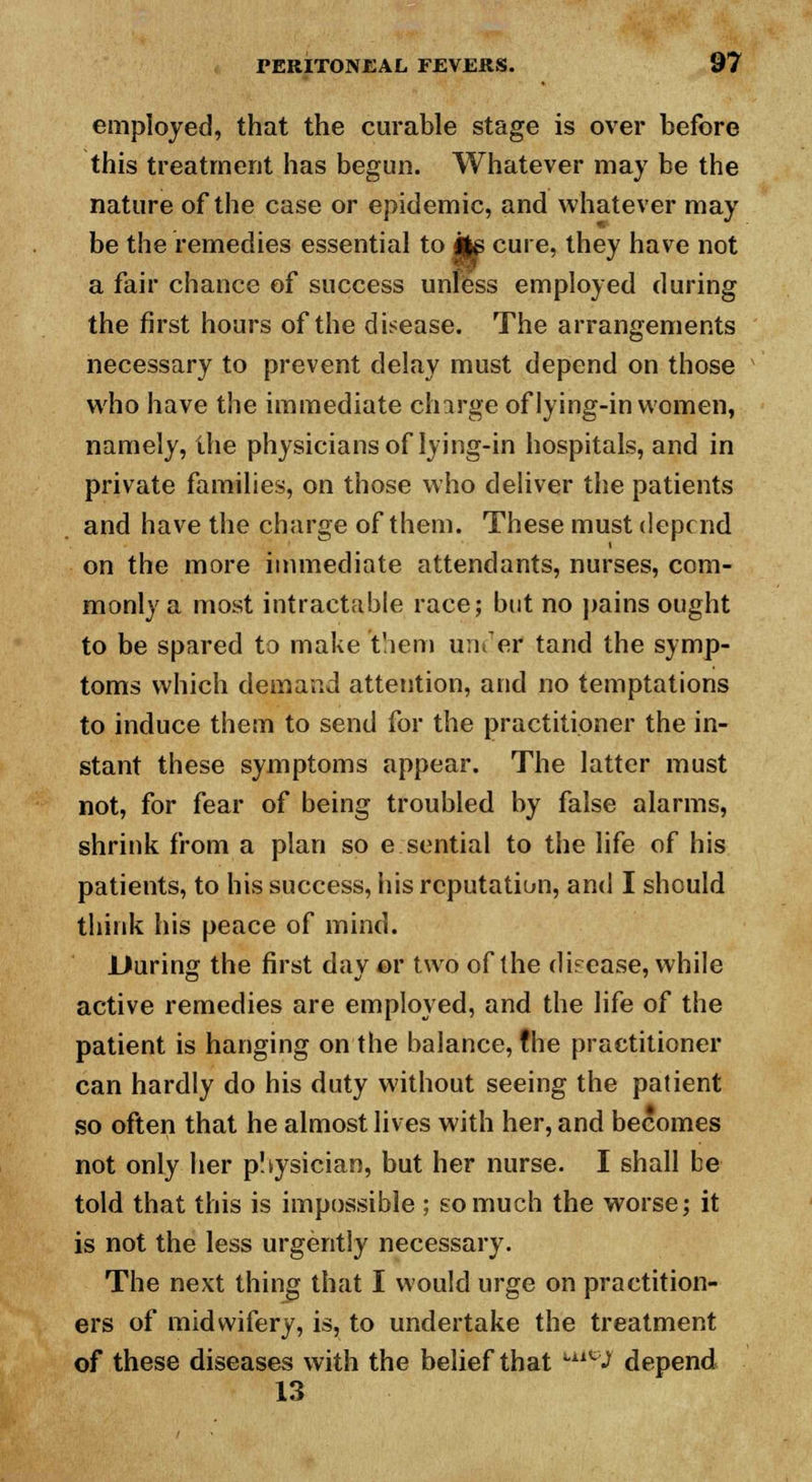 employed, that the curable stage is over before this treatment has begun. Whatever may be the nature of the case or epidemic, and whatever may be the remedies essential to Jte cure, they have not a fair chance of success unless employed during the first hours of the disease. The arrangements necessary to prevent delay must depend on those who have the immediate charge of lying-in women, namely, the physicians of lying-in hospitals, and in private families, on those who deliver the patients and have the charge of them. These must depend on the more immediate attendants, nurses, com- monly a most intractable race; but no pains ought to be spared to make 'them under* tand the symp- toms which demand attention, and no temptations to induce them to send for the practitioner the in- stant these symptoms appear. The latter must not, for fear of being troubled by false alarms, shrink from a plan so e sential to the life of his patients, to his success, his reputation, and I should think his peace of mind. During the first day or two of the disease, while active remedies are employed, and the life of the patient is hanging on the balance, the practitioner can hardly do his duty without seeing the patient so often that he almost lives with her, and becomes not only her pSysician, but her nurse. I shall be told that this is impossible ; so much the worse; it is not the less urgently necessary. The next thing that I would urge on practition- ers of midwifery, is, to undertake the treatment of these diseases with the belief that ^J depend 13