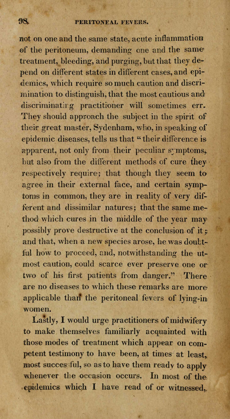 not on one and the same state, acute inflammation of the peritoneum, demanding one and the same treatment, bleeding, and purging, but that they de- pend on different states in different cases, and epi- demics, which require so much caution and discri- mination to distinguish, that the most cautious and discriminatii g practitioner will sometimes err. They should approach the subject in the spirit of their great master, Sydenham, who, in speaking of epidemic diseases, tells us that  their difference is apparent, not only from their peculiar symptoms,, but also from the different methods of cure {hey respectively require; that though they seem to agree in their external face, and certain symp- toms in common, they are in reality of very dif- ferent and dissimilar natures; that the same me- thod which cures in the middle of the year may possibly prove destructive at the conclusion of it;; and that, when a new species arose, he was doubt- ful bow to proceed, and, notwithstanding the ut- most caution, could scarce ever preserve one or two of his first patients from danger. There are no diseases to which these remarks are more applicable than* the peritoneal fevers of lying-in women. Lastly, I would urge practitioners of midwifery to make themselves familiarly acquainted with those modes of treatment which appear on com- petent testimony to have been, at times at least,, most succes ml, so as to have them ready to apply whenever the occasion occurs. In most of the epidemics which I have read of or witnessed,,