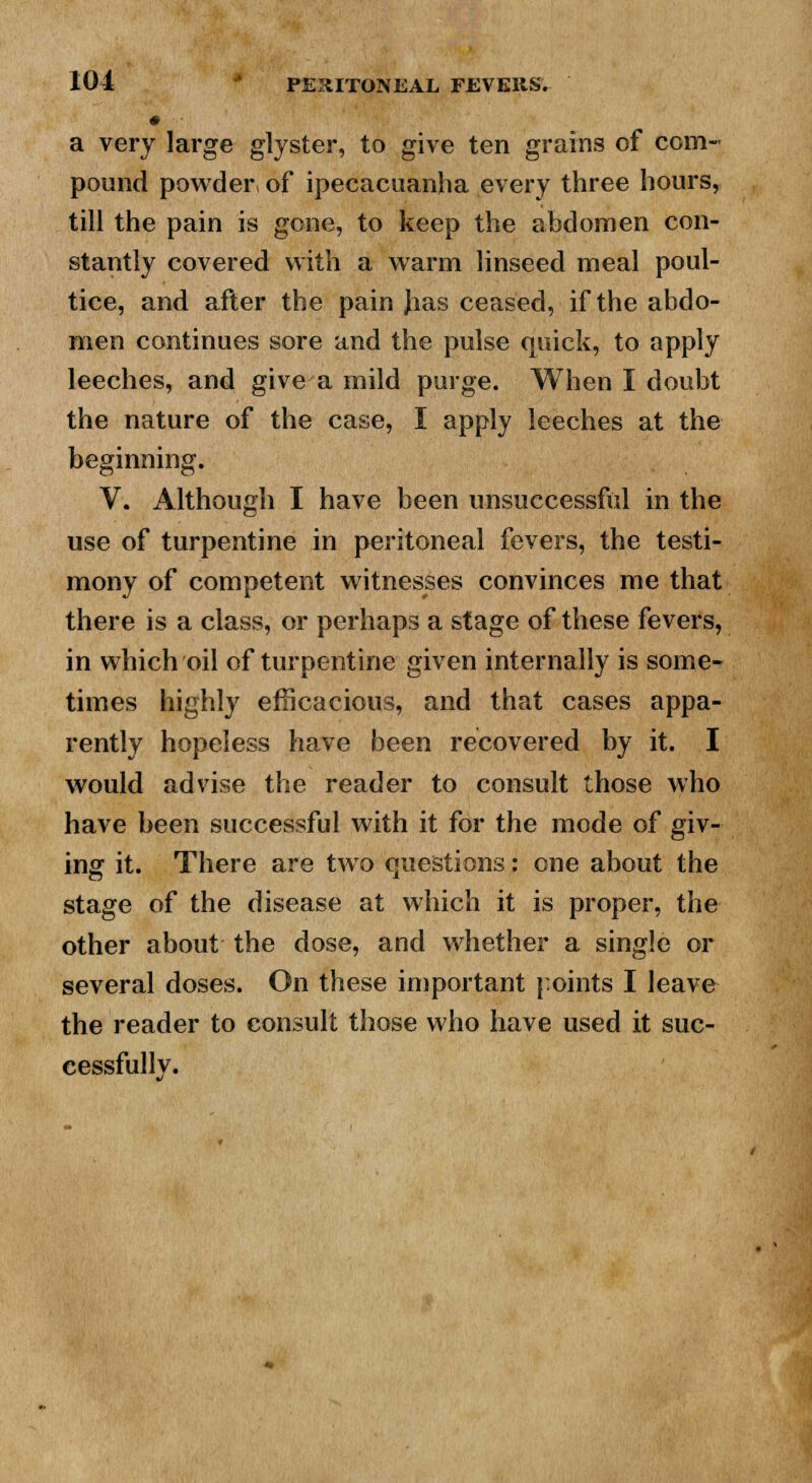 a very large glyster, to give ten grains of com- pound powder, of ipecacuanha every three hours, till the pain is gone, to keep the abdomen con- stantly covered with a warm linseed meal poul- tice, and after the pain Jias ceased, if the abdo- men continues sore and the pulse quick, to apply leeches, and give a mild purge. When I doubt the nature of the case, I apply leeches at the beginning. V. Although I have been unsuccessful in the use of turpentine in peritoneal fevers, the testi- mony of competent witnesses convinces me that there is a class, or perhaps a stage of these fevers, in which oil of turpentine given internally is some- times highly efficacious, and that cases appa- rently hopeless have been recovered by it. I would advise the reader to consult those who have been successful with it for the mode of giv- ing it. There are two questions: one about the stage of the disease at which it is proper, the other about the dose, and whether a single or several doses. On these important points I leave the reader to consult those who have used it suc- cessfully.