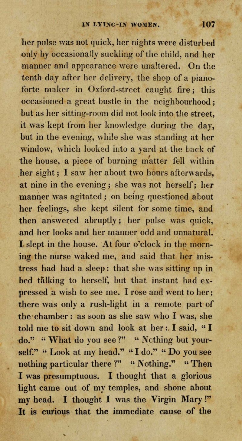 her pulse was not quick, her nights were disturbed only by occasionally suckling of the child, and her manner and appearance were unaltered. Cn the tenth day after her delivery, the shop of a piano- forte maker in Oxford-street caught fire; this occasioned a great bustle in the neighbourhood; but as her sitting-room did not look into the street, it was kept from her knowledge during the day, but in the evening, while she was standing at her window, which looked into a yard at the back of the house, a piece of burning matter fell within her sight; I saw her about two hours afterwards, at nine in the evening; she was not herself; her manner was agitated; on being questioned about her feelings, she kept silent for some time, and then answered abruptly; her pulse was quick, and her looks and her manner odd and unnatural. I slept in the house. At four o'clock in the morn- ing the nurse waked me, and said that her mis- tress had had a sleep: that she was sitting up in bed talking to herself, but that instant had ex- pressed a wish to see me. I rose and went to her; there was only a rush-light in a remote part of the chamber: as soon as she saw who I was, she told me to sit down and look at her:, I said,  I do.  What do you see ?  Nothing but your- self.  Look at my head.  I do.  Do you see nothing particular there ?  Nothing.  Then I was presumptuous. I thought that a glorious light came out of my temples, and shone about my head. I thought I was the Virgin Mary! It is curious that the immediate cause of the