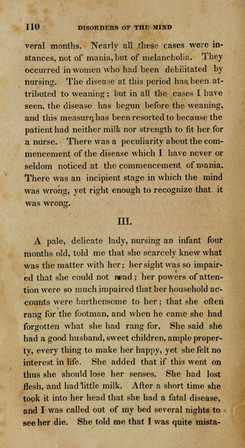 veral months. Nearly all these cases were in- stances, not of mania,but of melancholia. They occurred in women who had been debilitated by nursing. The disease at this period has been at- tributed to weaning; but in all the cases I have seen, the disease has begun before the weaning, and this measure, has been resorted to because the patient had neither milk nor strength to fit her for a nurse. There was a peculiarity about the com- mencement of the disease which I have never or seldom noticed at the commencement of mania. There was an incipient stage in which the mind was wrong, yet right enough to recognize that it was wrong. III. A pale, delicate lady, nursing an infant four months old, told me that she scarcely knew what was the matter with her; her sight was so impair- ed that she could not read; her powers of atten- tion were so much impaired that her household ac- counts were burthensome to her; that she often rang for the footman, and when he came she had forgotten what she had rang for. She said she had a good husband, sweet children, ample proper- ty, every thing to make her happy, yet she felt no interest in life. She added that if this went on thus she should lose her senses. She had lost flesh, and had little milk. After a short time she topk it into her head that she had a fatal disease, and I was called out of my bed several nights to see her die. She told me that I was quite mista-