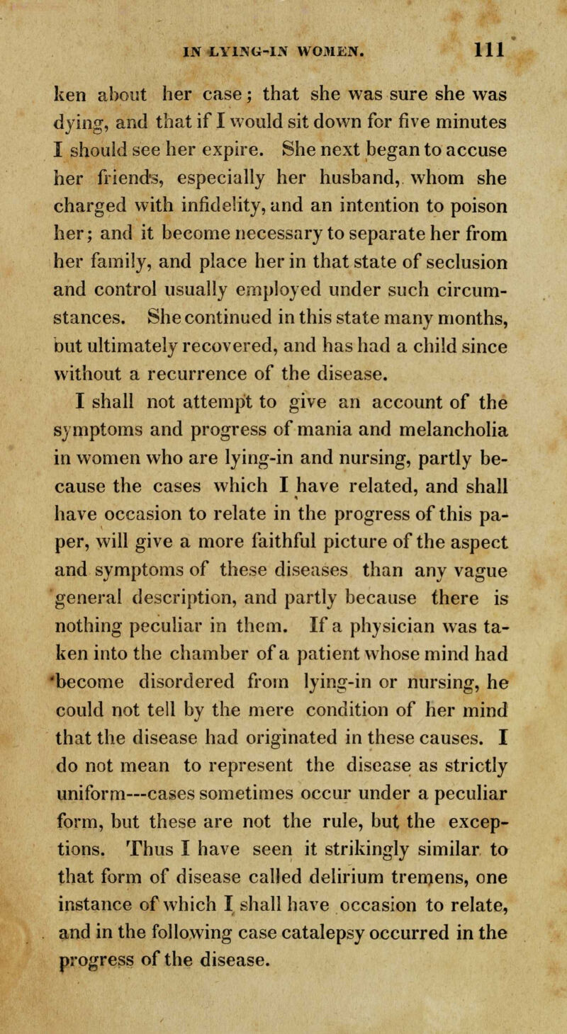 ken about her case; that she was sure she was dying, and that if I would sit down for five minutes I should see her expire. She next began to accuse her friends, especially her husband, whom she charged with infidelity, and an intention to poison her; and it become necessary to separate her from her family, and place her in that state of seclusion and control usually employed under such circum- stances. She continued in this state many months, but ultimately recovered, and has had a child since without a recurrence of the disease. I shall not attempt to give an account of the symptoms and progress of mania and melancholia in women who are lying-in and nursing, partly be- cause the cases which I have related, and shall have occasion to relate in the progress of this pa- per, will give a more faithful picture of the aspect and symptoms of these diseases than any vague general description, and partly because there is nothing peculiar in them. If a physician was ta- ken into the chamber of a patient whose mind had 'become disordered from lying-in or nursing, he could not tell by the mere condition of her mind that the disease had originated in these causes. I do not mean to represent the disease as strictly uniform—cases sometimes occur under a peculiar form, but these are not the rule, but the excep- tions. Thus I have seen it strikingly similar to that form of disease called delirium tremens, one instance of which I shall have occasion to relate, and in the following case catalepsy occurred in the progress of the disease.