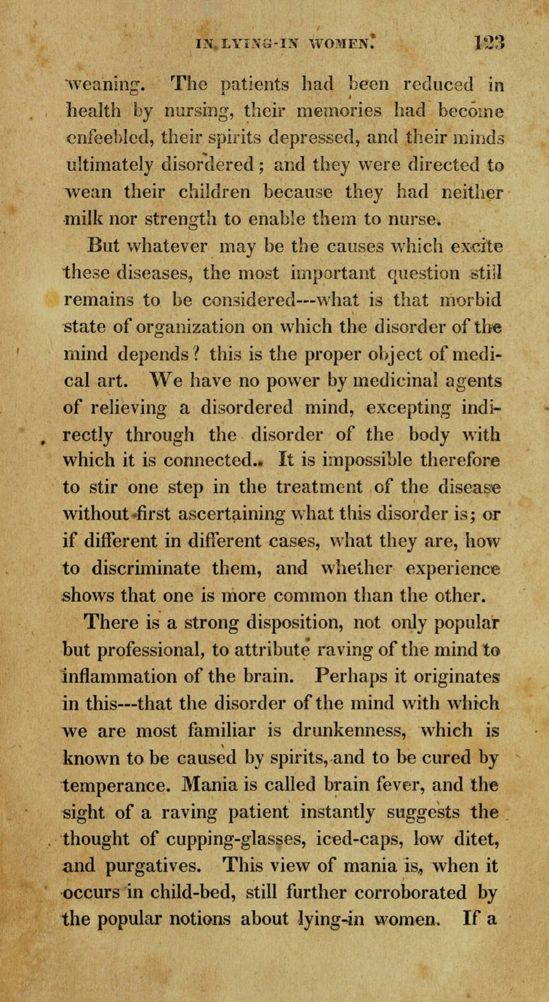 weaning. The patients had been reduced in health by nursing, their memories had become enfeebled, their spirits depressed, and their minds ultimately disordered; and they were directed to wean their children because they had neither milk nor strength to enable them to nurse. But whatever may be the causes which excite these diseases, the most important question still remains to be considered—what is that morbid state of organization on which the disorder of the mind depends? this is the proper object of medi- cal art. We have no power by medicinal agents of relieving a disordered mind, excepting indi- rectly through the disorder of the body with which it is connected.. It is impossible therefore to stir one step in the treatment of the disease without -first ascertaining what this disorder is; or if different in different cases, what they are, how to discriminate them, and whether experience shows that one is more common than the other. There is a strong disposition, not only popular but professional, to attribute raving of the mind to inflammation of the brain. Perhaps it originates in this—that the disorder of the mind with which we are most familiar is drunkenness, which is known to be caused by spirits, and to be cured by temperance. Mania is called brain fever, and the sight of a raving patient instantly suggests the thought of cupping-glasses, iced-caps, low ditet, and purgatives. This view of mania is., when it occurs in child-bed, still further corroborated by the popular notions about lying-in women. If a