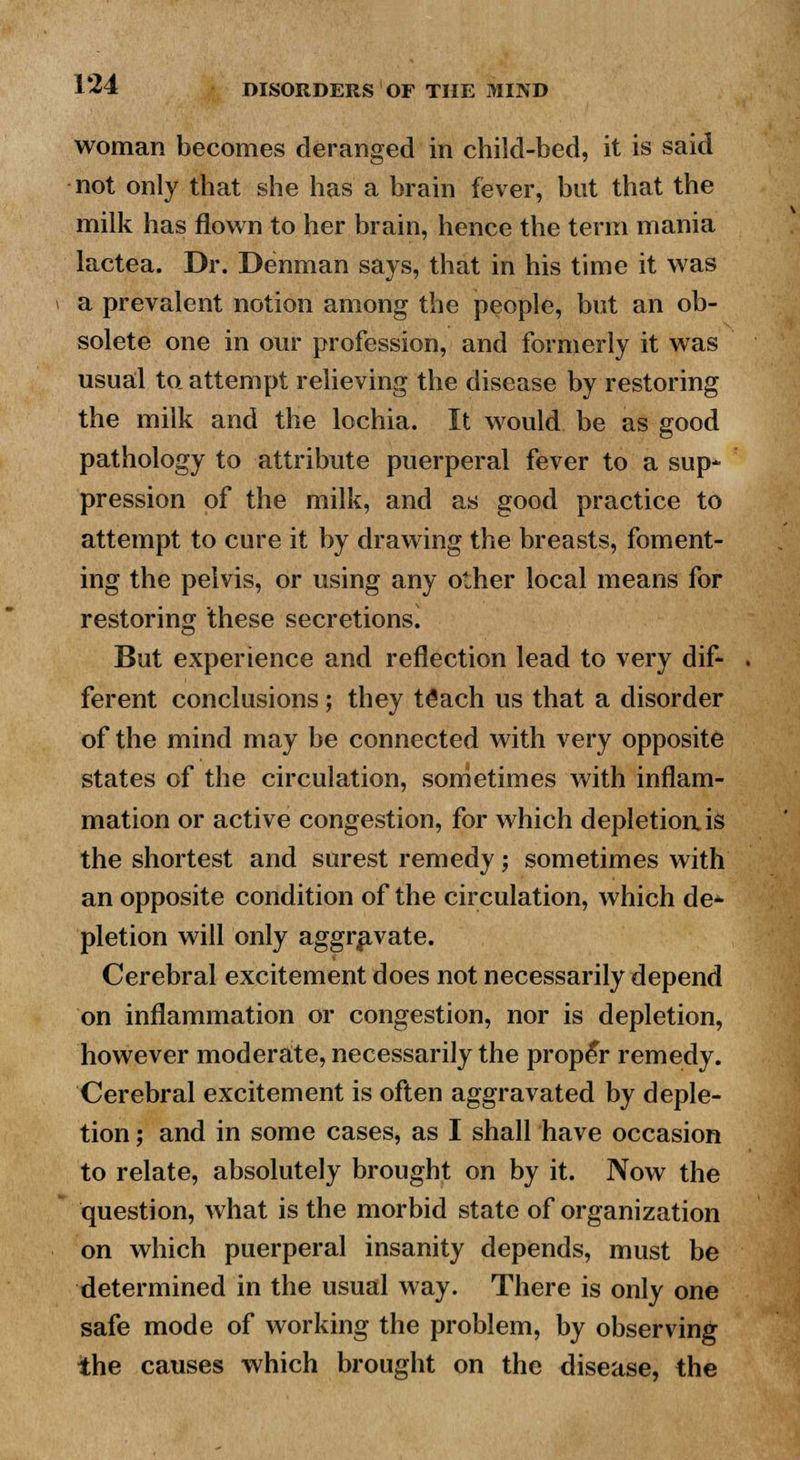 woman becomes deranged in child-bed, it is said not only that she has a brain fever, but that the milk has flown to her brain, hence the term mania lactea. Dr. Denman says, that in his time it was a prevalent notion among the people, but an ob- solete one in our profession, and formerly it was usual to attempt relieving the disease by restoring the milk and the lochia. It would be as good pathology to attribute puerperal fever to a sup* pression of the milk, and as good practice to attempt to cure it by drawing the breasts, foment- ing the pelvis, or using any other local means for restoring these secretions] But experience and reflection lead to very dif- ferent conclusions ; they tSach us that a disorder of the mind may be connected with very opposite states of the circulation, sometimes with inflam- mation or active congestion, for which depletion is the shortest and surest remedy; sometimes with an opposite condition of the circulation, which de- pletion will only aggravate. Cerebral excitement does not necessarily depend on inflammation or congestion, nor is depletion, however moderate, necessarily the proper remedy. Cerebral excitement is often aggravated by deple- tion ; and in some cases, as I shall have occasion to relate, absolutely brought on by it. Now the question, what is the morbid state of organization on which puerperal insanity depends, must be determined in the usual way. There is only one safe mode of working the problem, by observing the causes which brought on the disease, the