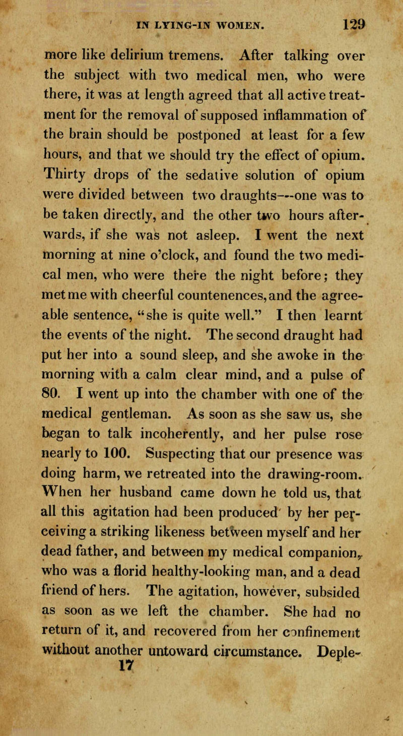 more like delirium tremens. After talking over the subject with two medical men, who were there, it was at length agreed that all active treat- ment for the removal of supposed inflammation of the brain should be postponed at least for a few hours, and that we should try the effect of opium. Thirty drops of the sedative solution of opium were divided between two draughts—one was to be taken directly, and the other two hours after- wards, if she was not asleep. I went the next morning at nine o'clock, and found the two medi- cal men, who were there the night before; they met me with cheerful countenences,and the agree- able sentence, she is quite well. I then learnt the events of the night. The second draught had put her into a sound sleep, and she awoke in the morning with a calm clear mind, and a pulse of 80. I went up into the chamber with one of the medical gentleman. As soon as she saw us, she began to talk incoherently, and her pulse rose nearly to 100. Suspecting that our presence was doing harm, we retreated into the drawing-room. When her husband came down he told us, that all this agitation had been produced by her per- ceiving a striking likeness between myself and her dead father, and between my medical companion,, who was a florid healthy-looking man, and a dead friend of hers. The agitation, however, subsided as soon as we left the chamber. She had no return of it, and recovered from her confinement without another untoward circumstance. Deple- 17