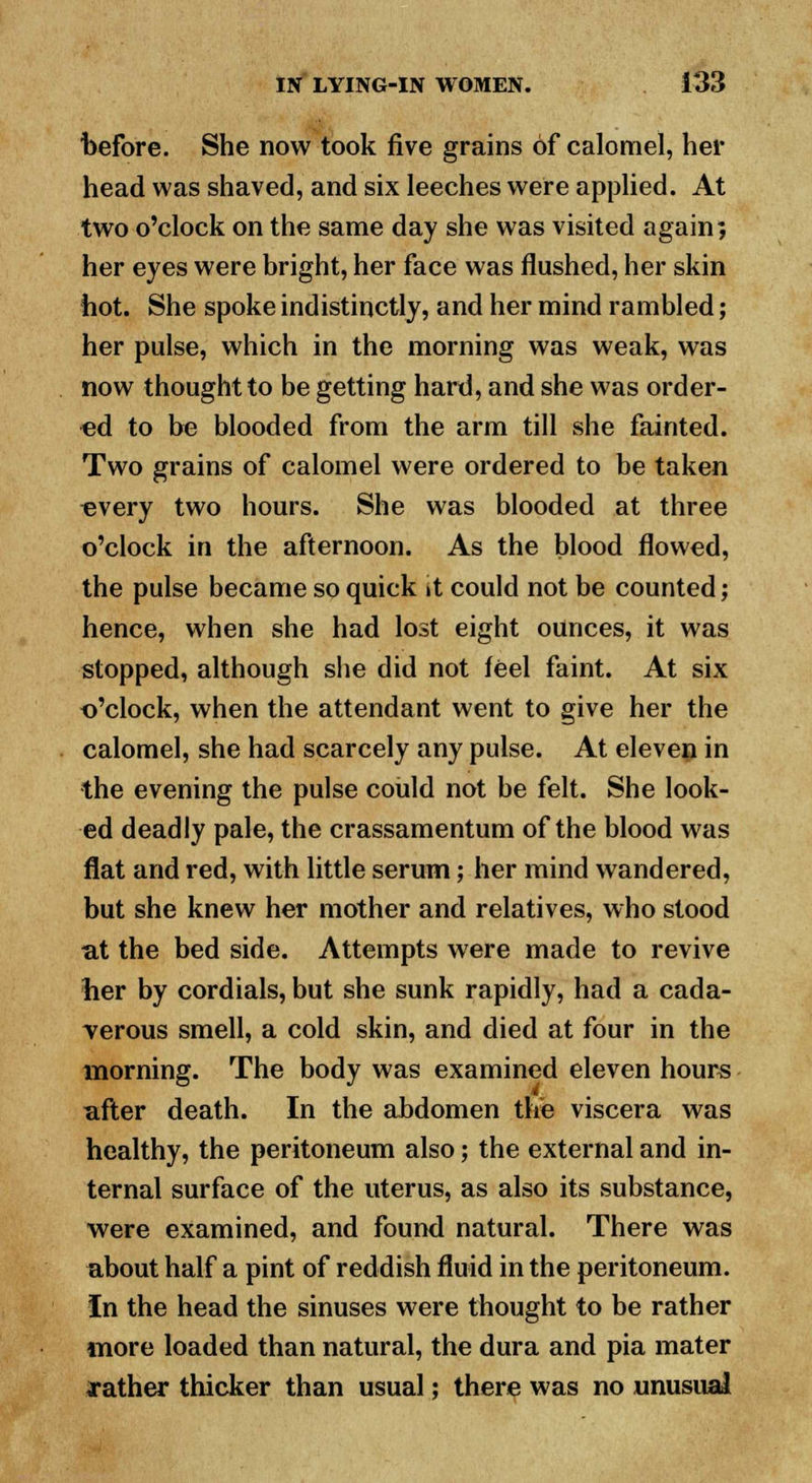 before. She now took five grains of calomel, her head was shaved, and six leeches were applied. At two o'clock on the same day she was visited again; her eyes were bright, her face was flushed, her skin hot. She spoke indistinctly, and her mind rambled; her pulse, which in the morning was weak, was now thought to be getting hard, and she was order- ed to be blooded from the arm till she fainted. Two grains of calomel were ordered to be taken every two hours. She was blooded at three o'clock in the afternoon. As the blood flowed, the pulse became so quick it could not be counted; hence, when she had lost eight ounces, it was stopped, although she did not feel faint. At six o'clock, when the attendant went to give her the calomel, she had scarcely any pulse. At eleven in the evening the pulse could not be felt. She look- ed deadly pale, the crassamentum of the blood was flat and red, with little serum; her mind wandered, but she knew her mother and relatives, who stood at the bed side. Attempts were made to revive her by cordials, but she sunk rapidly, had a cada- verous smell, a cold skin, and died at four in the morning. The body was examined eleven hours i after death. In the abdomen the viscera was healthy, the peritoneum also; the external and in- ternal surface of the uterus, as also its substance, were examined, and found natural. There was about half a pint of reddish fluid in the peritoneum. In the head the sinuses were thought to be rather more loaded than natural, the dura and pia mater rather thicker than usual; there was no unusual