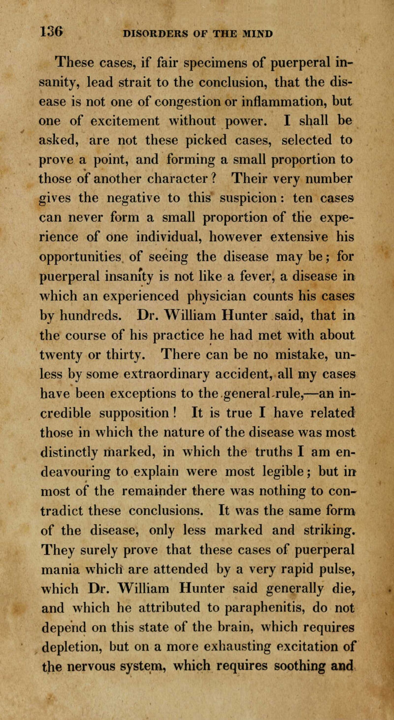 These cases, if fair specimens of puerperal in- sanity, lead strait to the conclusion, that the dis- ease is not one of congestion or inflammation, but one of excitement without power. I shall be asked, are not these picked cases, selected to prove a point, and forming a small proportion to those of another character ? Their very number gives the negative to this suspicion: ten cases can never form a small proportion of the expe- rience of one individual, however extensive his opportunities of seeing the disease may be; for puerperal insanity is not like a fever, a disease in which an experienced physician counts his cases by hundreds. Dr. William Hunter said, that in the course of his practice he had met with about twenty or thirty. There can be no mistake, un- less by some extraordinary accident, all my cases have been exceptions to the general-rule,—an in- credible supposition ! It is true I have related those in which the nature of the disease was most distinctly marked, in which the truths I am en- deavouring to explain were most legible; but in most of the remainder there was nothing to con- tradict these conclusions. It was the same form of the disease, only less marked and striking. They surely prove that these cases of puerperal mania which are attended by a very rapid pulse, which Dr. William Hunter said generally die, and which he attributed to paraphenitis, do not depend on this state of the brain, which requires depletion, but on a more exhausting excitation of the nervous system, which requires soothing and