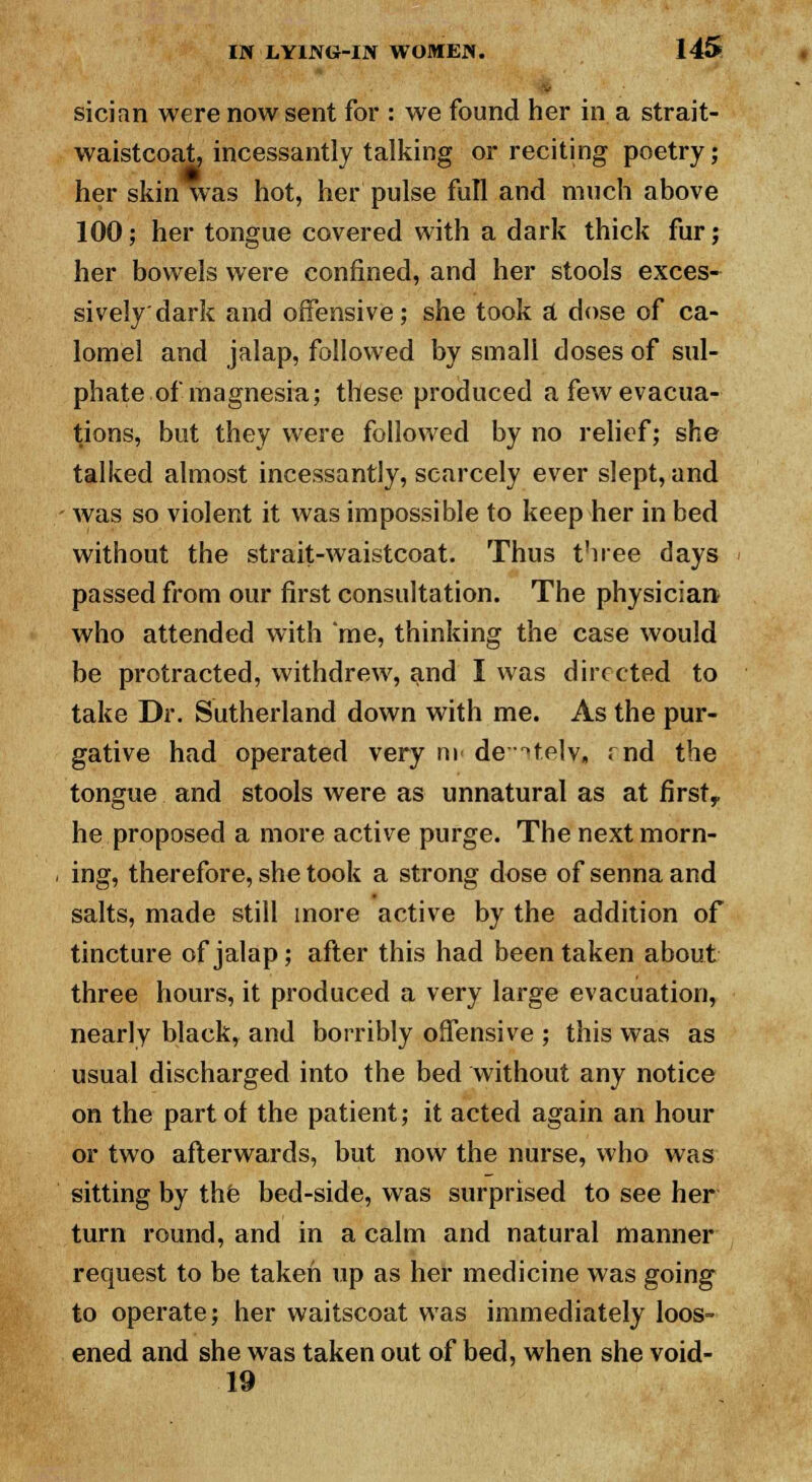 sician were now sent for : we found her in a strait- waistcoat, incessantly talking or reciting poetry; her skin was hot, her pulse full and much above 100; her tongue covered with a dark thick fur; her bowels were confined, and her stools exces- sively dark and offensive; she took a dose of ca- lomel and jalap, followed by small doses of sul- phate of magnesia; these produced a few evacua- tions, but they were followed by no relief; she talked almost incessantly, scarcely ever slept, and was so violent it was impossible to keep her in bed without the strait-waistcoat. Thus t'nee days passed from our first consultation. The physician who attended with me, thinking the case would be protracted, withdrew, and I was directed to take Dr. Sutherland down with me. As the pur- gative had operated very m de^telv, rnd the tongue and stools were as unnatural as at firstr he proposed a more active purge. The next morn- ing, therefore, she took a strong dose of senna and salts, made still more active by the addition of tincture of jalap; after this had been taken about three hours, it produced a very large evacuation, nearly black, and horribly offensive ; this was as usual discharged into the bed without any notice on the part of the patient; it acted again an hour or two afterwards, but now the nurse, who was sitting by the bed-side, was surprised to see her turn round, and in a calm and natural manner request to be taken up as her medicine was going to operate; her waitscoat was immediately loos- ened and she was taken out of bed, when she void- 19