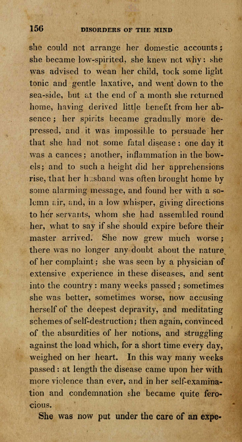 she could net arrange her domestic accounts; she became low-spirited, she knew not why: she was advised to wean her child, took some light tonic and gentle laxative, and went down to the sea-side, hut at the end of a month she returned home, having derived little benefit from her ab- sence ; her spirits became gradually more de- pressed, and it was impossible to persuade her that she had not some fatal disease : one day it was a cances; another, inflammation in the bow- els; and to such a height did her apprehensions rise, that her husband was often brought home by some alarming message, and found her with a so- lemn air, and, in a low whisper, giving directions to her servants, whom she had assembled round her, what to say if she should expire before their master arrived. She now grew much worse; there was no longer any doubt about the nature of her complaint; she was seen by a physician of extensive experience in these diseases, and sent into the country : many weeks passed; sometimes she was better, sometimes worse, now accusing herself of the deepest depravity, and meditating schemes of self-destruction; then again, convinced of the absurdities of her notions, and struggling against the load which, for a short time every day, weighed on her heart. In this way many weeks passed : at length the disease came upon her with more violence than ever, and in her self-examina- tion and condemnation she became quite fero- cious. She was now put under the care of an expe-