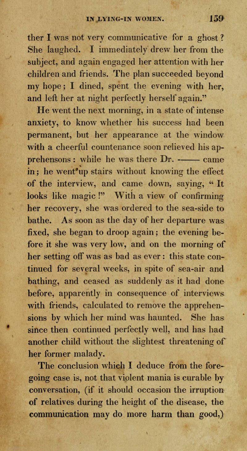 ther I was not very communicative for a ghost ? She laughed. I immediately drew her from the subject, and again engaged her attention with her children and friends. The plan succeeded beyond my hope; I dined, spent the evening with her, and left her at night perfectly herself again. He went the next morning, in a state of intense anxiety, to know whether his success had been permanent, but her appearance at the window with a cheerful countenance soon relieved his ap- prehensons : while he was there Dr. came in; he went'up stairs without knowing the effect of the interview, and came down, saying,  It looks like magic ! With a view of confirming her recovery, she was ordered to the sea-side to bathe. As soon as the day of her departure was fixed, she began to droop again; the evening be- fore it she was very low, and on the morning of her setting off was as bad as ever: this state con- tinued for several weeks, in spite of sea-air and bathing, and ceased as suddenly as it had done before, apparently in consequence of interviews with friends, calculated to remove the apprehen- sions by which her mind was haunted. She has since then continued perfectly well, and has had another child without the slightest threatening of her former malady. The conclusion which I deduce from the fore- going case is, not that violent mania is curable by conversation, (if it should occasion the irruption of relatives during the height of the disease, the communication may do more harm than good,)