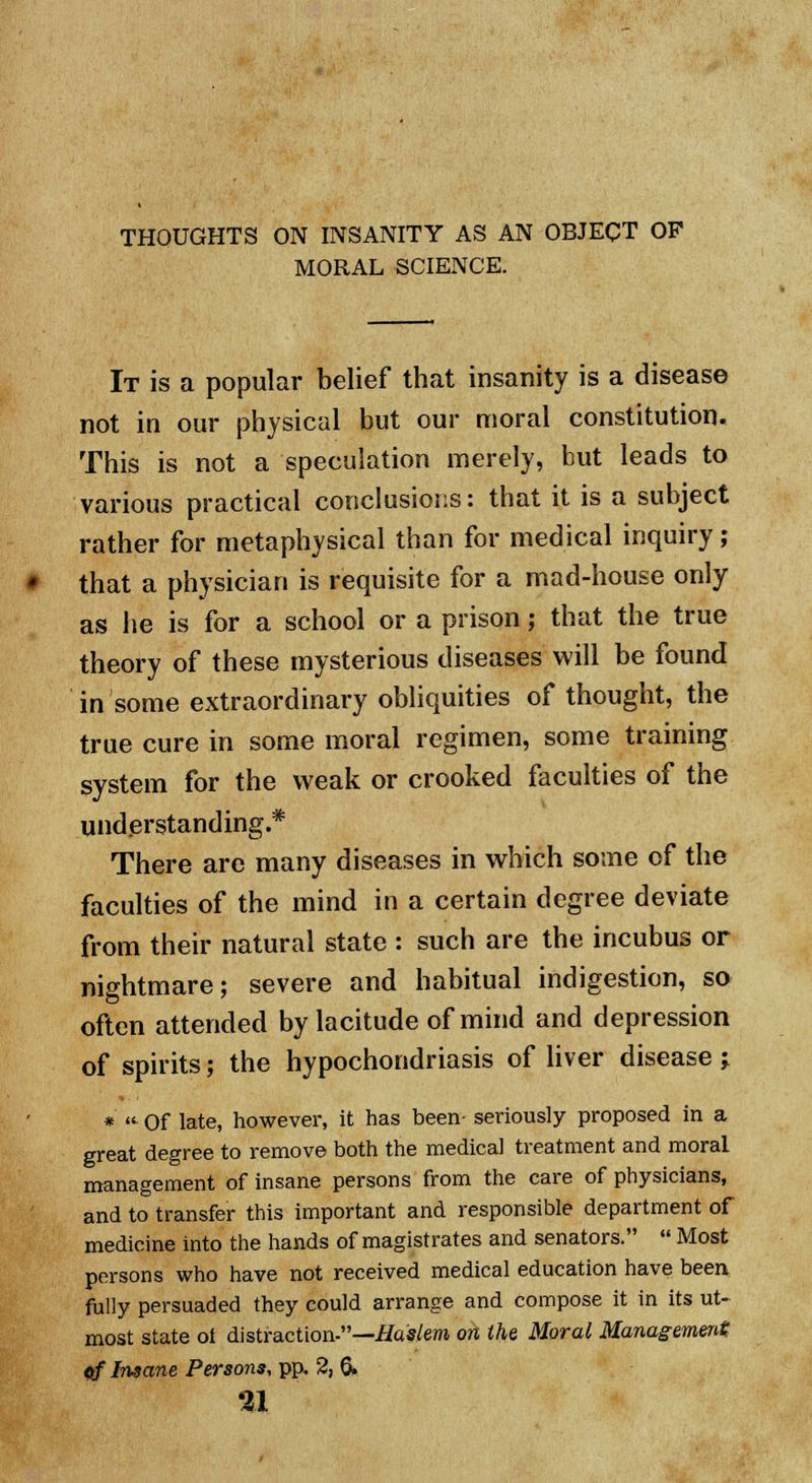 THOUGHTS ON INSANITY AS AN OBJECT OP MORAL SCIENCE. It is a popular belief that insanity is a disease not in our physical but our moral constitution. This is not a speculation merely, but leads to various practical conclusions: that it is a subject rather for metaphysical than for medical inquiry ; that a physician is requisite for a mad-house only as he is for a school or a prison; that the true theory of these mysterious diseases will be found in some extraordinary obliquities of thought, the true cure in some moral regimen, some training system for the weak or crooked faculties of the understanding.* There arc many diseases in which some of the faculties of the mind in a certain degree deviate from their natural state : such are the incubus or nightmare; severe and habitual indigestion, sa often attended by lacitude of mind and depression of spirits; the hypochondriasis of liver disease j * «■ Of late, however, it has been- seriously proposed in a great degree to remove both the medical treatment and moral management of insane persons from the care of physicians, and to transfer this important and responsible department of medicine into the hands of magistrates and senators.  Most persons who have not received medical education have been fully persuaded they could arrange and compose it in its ut- most state oi distraction-—Haslem on the Moral Management of Insane Persons, pp. 2, & ai