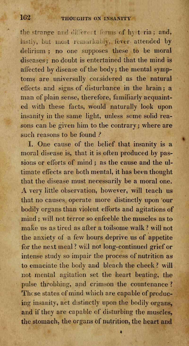 the strange and differ t rms < f hj t ria; and, lastly, but iiiu^t remurkal ly, lever attended by delirium ; no one supposes these to be moral diseases; no doubt is entertained that the mind is affected by disease of the body; the mental symp- toms are universally considered as the natural effects and signs of disturbance in the brain; a man of plain sense, therefore, familiarly acquaint- ed with these facts, would naturally look upon insanity in the same light, unless some solid rea- sons can be given him to the contrary; where are such reasons to be found I I. One cause of the belief that insanity is a moral disease is, that it is often produced by pas- sions or efforts of mind ; as the cause and the ul- timate effects are both mental, it has been thought that the disease must necessarily be a moral one. A very little observation, however, will teach us that no causes, operate more distinctly upon our bodily organs than violent efforts and agitations of mind; will not terror so enfeeble the muscles as to make us as tired as after a toilsome walk ? will not the anxiety of a few hours deprive us of appetite for the next meal? wnl not long-continued grief or intense study so impair the process of nutrition as to emaciate the body and bleach the cheek ? will not mental agitation set the heart beating, the pulse throbbing, and crimson the countenance ? These states of mind which are capable of produc- ing insanity, act distinctly upon the bodily organs, and if they are capable of disturbing the muscles, the stomach, the organs of nutrition, the heart and