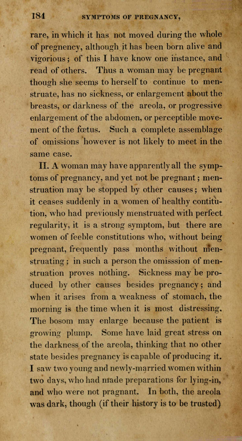 rare, in which it has not moved during the whole of pregnency, although it has been born alive and vigorious; of this I have know one instance, and read of others. Thus a woman may be pregnant though she seems to herself to continue to men- struate, has no sickness, or enlargement about the breasts, or darkness of the areola, or progressive enlargement of the abdomen, or perceptible move- ment of the foetus. Such a complete assemblage of omissions however is not likely to meet in the same case. II. A woman may have apparently all the symp- toms of pregnancy, and yet not be pregnant; men- struation may be stopped by other causes; when it ceases suddenly in a women of healthy contitu- tion, who had previously menstruated with perfect regularity, it is a strong symptom, but there are women of feeble constitutions who, without being pregnant, frequently pass months without men- struating ; in such a person the omisssion of men- struation proves nothing. Sickness may be pro- duced by other causes besides pregnancy; and when it arises from a weakness of stomach, the morning is the time when it is most distressing. The bosom may enlarge because the patient is growing plump. Some have laid great stress on the darkness of the areola, thinking that no other state besides pregnancy is capable of producing it. I saw two young and newly-married women within two days, who had made preparations for lying-in, and who were not pragnant. In both, the areola was dark, though (if their history is to be trusted)